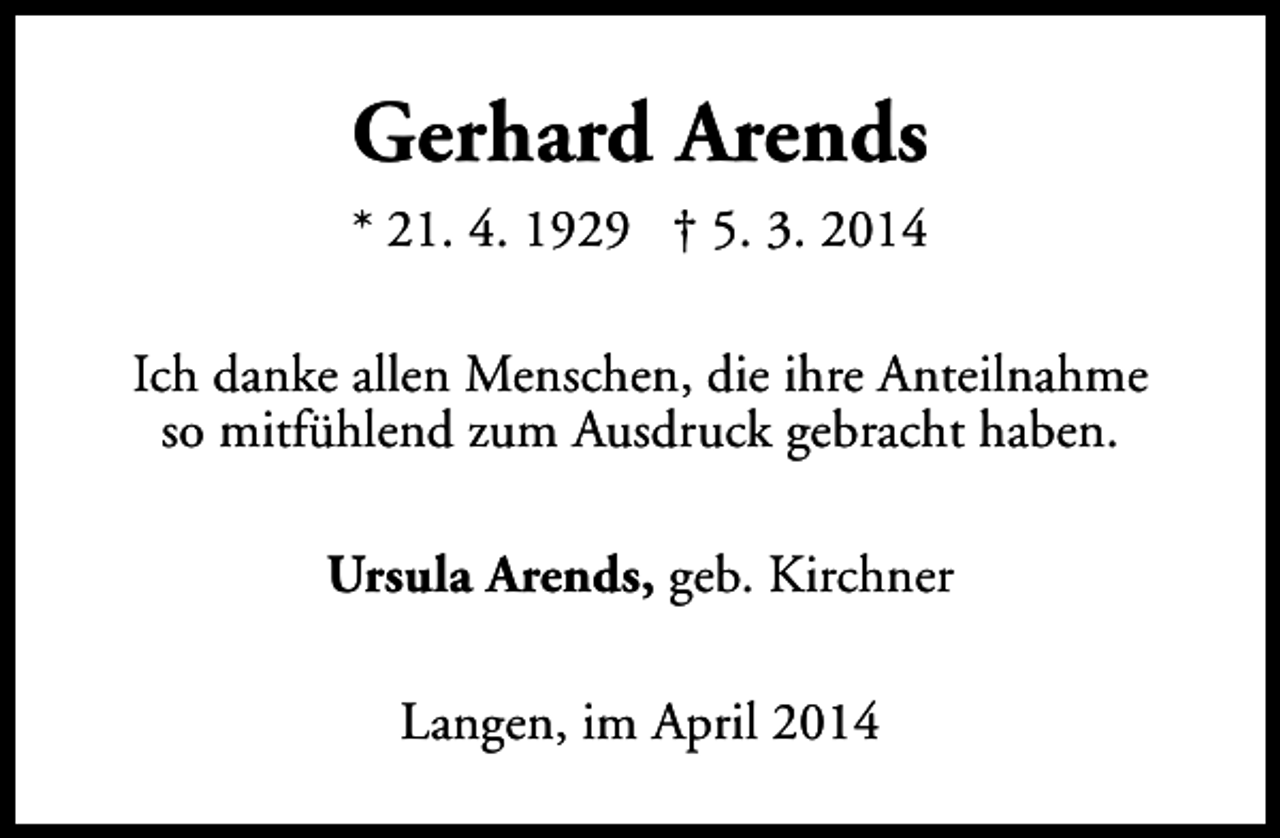 <p>Gerhard Arends<br />* 21. 4. 1929 † 5. 3. 2014<br />Ich danke allen Menschen, die ihre Anteilnahme<br />so mitfühlend zum Ausdruck gebracht haben.<br />Ursula Arends, geb. Kirchner<br />Langen, im April 2014</p>