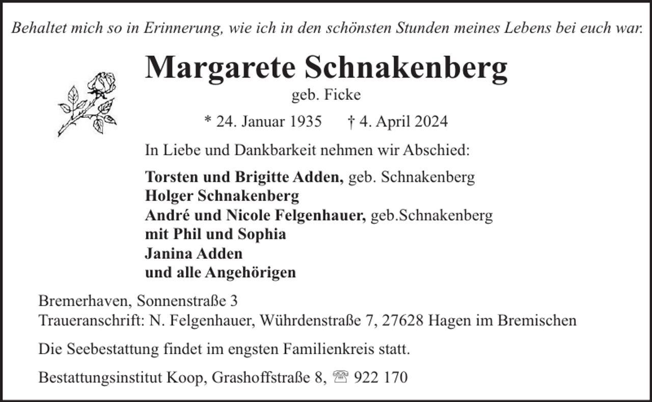 <p>Behaltet mich so in Erinnerung, wie ich in den schönsten Stunden meines Lebens bei euch war.</p><p>Margarete Schnakenberg<br />geb. Ficke</p><p>* 24. Januar 1935</p><p>† 4. April 2024</p><p>In Liebe und Dankbarkeit nehmen wir Abschied:<br />Torsten und Brigitte Adden, geb. Schnakenberg<br />Holger Schnakenberg<br />André und Nicole Felgenhauer, geb.Schnakenberg<br />mit Phil und Sophia<br />Janina Adden<br />und alle Angehörigen<br />Bremerhaven, Sonnenstraße 3<br />Traueranschrift: N. Felgenhauer, Wührdenstraße 7, 27628 Hagen im Bremischen<br />Die Seebestattung findet im engsten Familienkreis statt.<br />Bestattungsinstitut Koop, Grashoffstraße 8,  922 170</p>