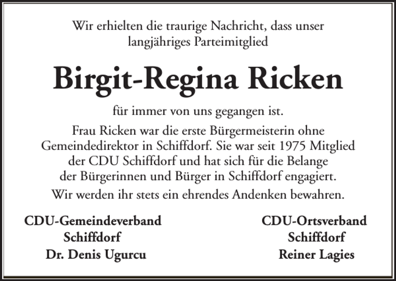<p>Wir erhielten die traurige Nachricht, dass unser<br />langjähriges Parteimitglied</p><p>Birgit-Regina Ricken<br />für immer von uns gegangen ist.<br />Frau Ricken war die erste Bürgermeisterin ohne<br />Gemeindedirektor in Schiffdorf. Sie war seit 1975 Mitglied<br />der CDU Schiffdorf und hat sich für die Belange<br />der Bürgerinnen und Bürger in Schiffdorf engagiert.<br />Wir werden ihr stets ein ehrendes Andenken bewahren.<br />CDU-Gemeindeverband<br />Schiffdorf<br />Dr. Denis Ugurcu</p><p>CDU-Ortsverband<br />Schiffdorf<br />Reiner Lagies</p>