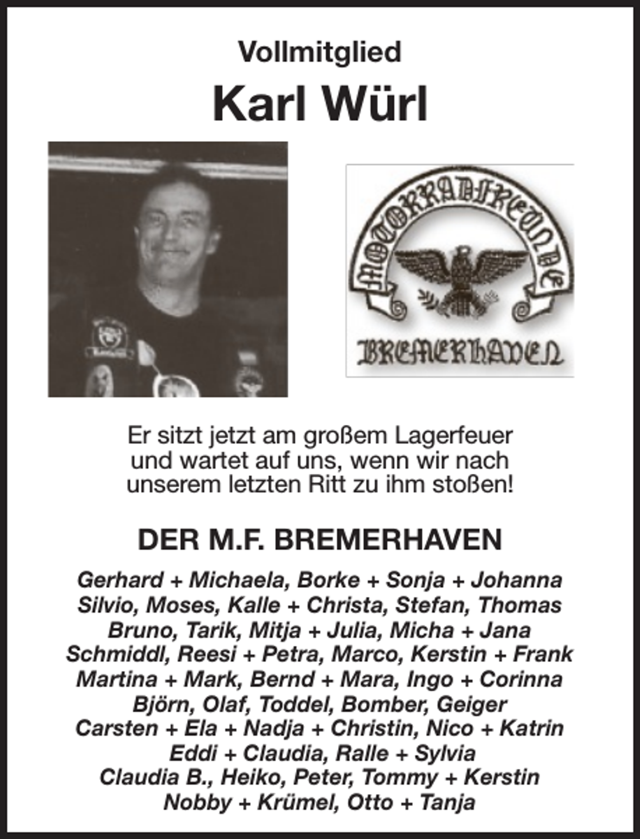 <p>Vollmitglied</p><p>Karl Würl</p><p>Er sitzt jetzt am großem Lagerfeuer<br />und wartet auf uns, wenn wir nach<br />unserem letzten Ritt zu ihm stoßen!</p><p>DER M.F. BREMERHAVEN<br />Gerhard + Michaela, Borke + Sonja + Johanna<br />Silvio, Moses, Kalle + Christa, Stefan, Thomas<br />Bruno, Tarik, Mitja + Julia, Micha + Jana<br />Schmiddl, Reesi + Petra, Marco, Kerstin + Frank<br />Martina + Mark, Bernd + Mara, Ingo + Corinna<br />Björn, Olaf, Toddel, Bomber, Geiger<br />Carsten + Ela + Nadja + Christin, Nico + Katrin<br />Eddi + Claudia, Ralle + Sylvia<br />Claudia B., Heiko, Peter, Tommy + Kerstin<br />Nobby + Krümel, Otto + Tanja</p>
