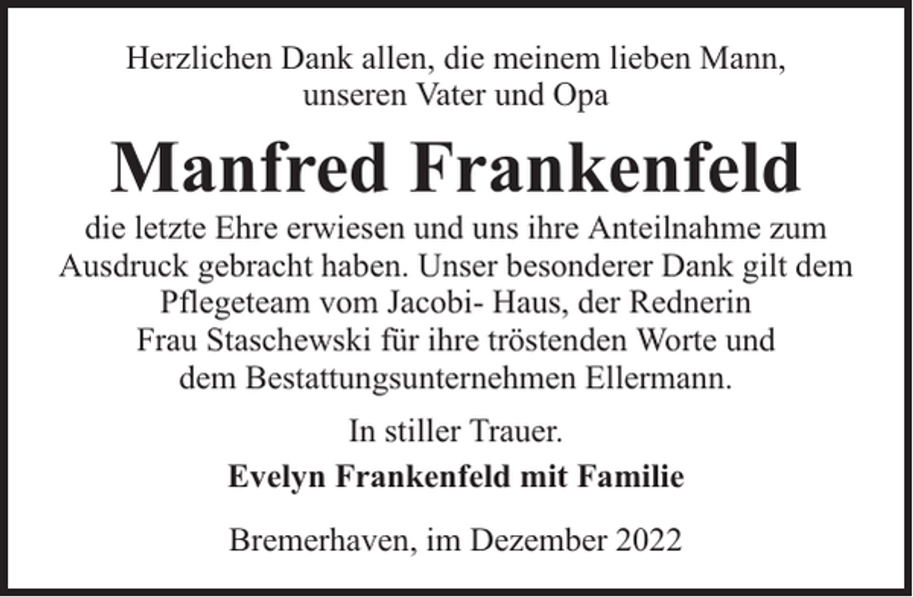 <p>Herzlichen Dank allen, die meinem lieben Mann,<br />unseren Vater und Opa</p><p>Manfred Frankenfeld</p><p>die letzte Ehre erwiesen und uns ihre Anteilnahme zum<br />Ausdruck gebracht haben. Unser besonderer Dank gilt dem<br />Pflegeteam vom Jacobi- Haus, der Rednerin<br />Frau Staschewski für ihre tröstenden Worte und<br />dem Bestattungsunternehmen Ellermann.<br />In stiller Trauer.<br />Evelyn Frankenfeld mit Familie<br />Bremerhaven, im Dezember 2022</p>