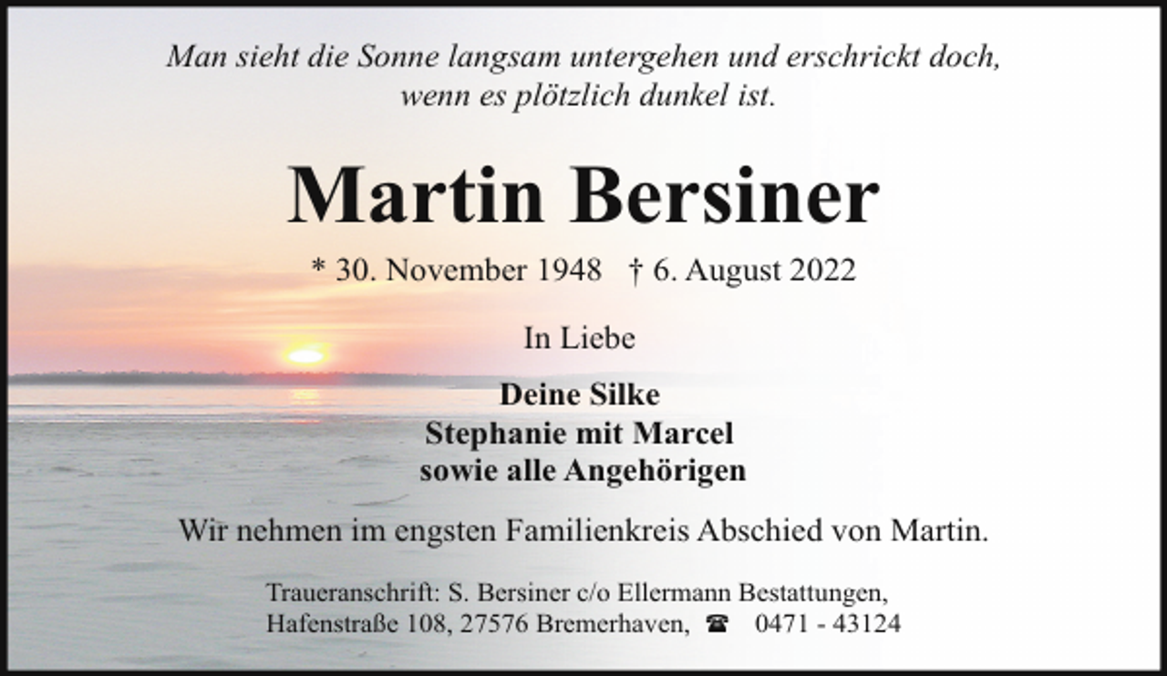 <p>Man sieht die Sonne langsam untergehen und erschrickt doch,<br />wenn es plötzlich dunkel ist.</p><p>Martin Bersiner<br />* 30. November 1948 † 6. August 2022<br />In Liebe<br />Deine Silke<br />Stephanie mit Marcel<br />sowie alle Angehörigen<br />Wir nehmen im engsten Familienkreis Abschied von Martin.<br />Traueranschrift: S. Bersiner c/o Ellermann Bestattungen,<br />Hafenstraße 108, 27576 Bremerhaven, ( 0471 - 43124</p>