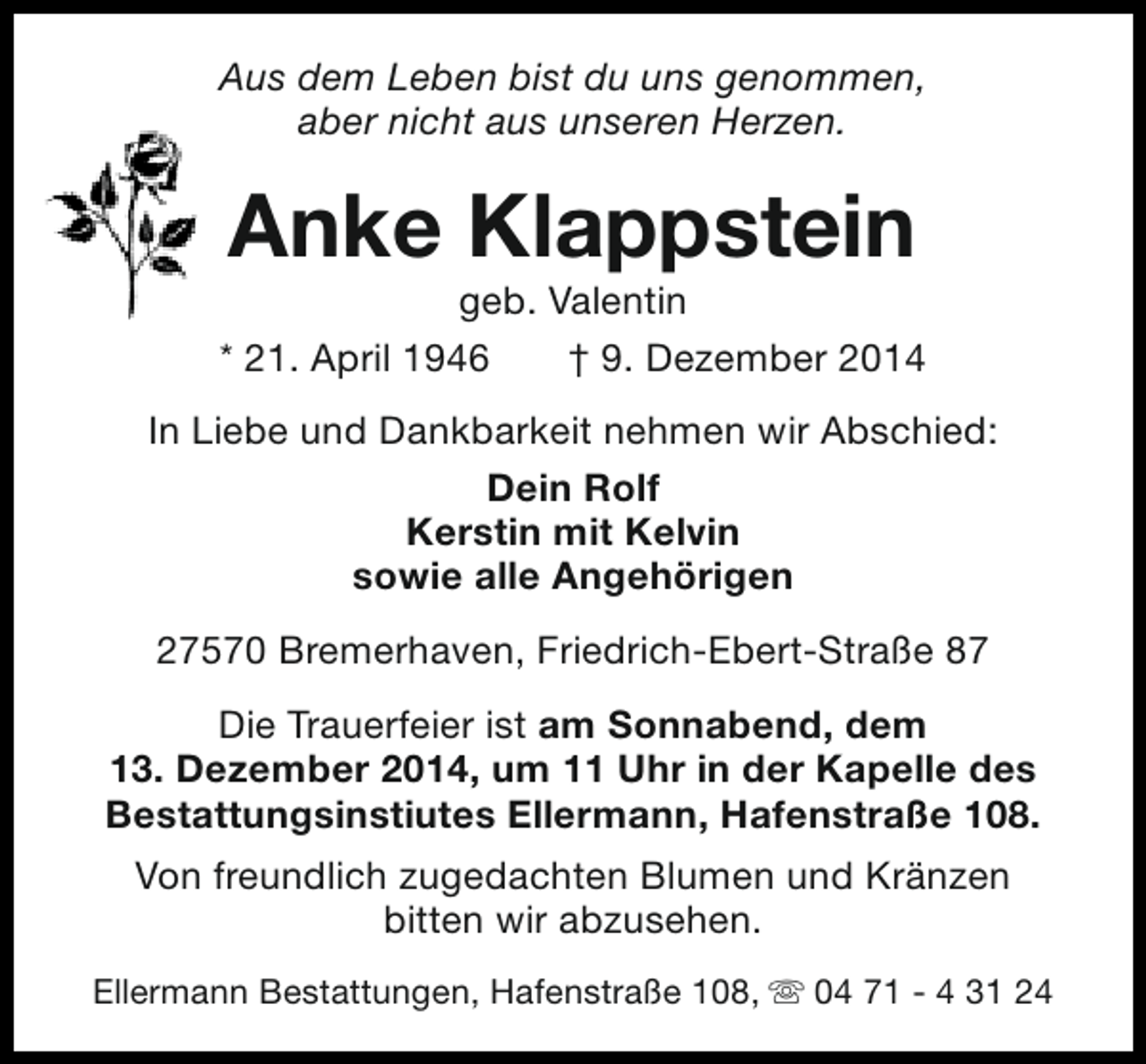 <p>Aus dem Leben bist du uns genommen,<br />aber nicht aus unseren Herzen.</p><p>Anke Klappstein</p><p>geb. Valentin<br />* 21. April 1946<br />† 9. Dezember 2014<br />In Liebe und Dankbarkeit nehmen wir Abschied:<br />Dein Rolf<br />Kerstin mit Kelvin<br />sowie alle Angehörigen<br />27570 Bremerhaven, Friedrich-Ebert-Straße 87<br />Die Trauerfeier ist am Sonnabend, dem<br />13. Dezember 2014, um 11 Uhr in der Kapelle des<br />Bestattungsinstiutes Ellermann, Hafenstraße 108.<br />Von freundlich zugedachten Blumen und Kränzen<br />bitten wir abzusehen.<br />Ellermann Bestattungen, Hafenstraße 108, s 04 71 - 4 31 24</p>
