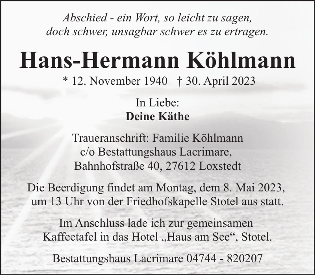 <p>Abschied - ein Wort, so leicht zu sagen,<br />doch schwer, unsagbar schwer es zu ertragen.</p><p>Hans-Hermann Köhlmann<br />* 12. November 1940 † 30. April 2023<br />In Liebe:<br />Deine Käthe<br />Traueranschrift: Familie Köhlmann<br />c/o Bestattungshaus Lacrimare,<br />Bahnhofstraße 40, 27612 Loxstedt<br />Die Beerdigung findet am Montag, dem 8. Mai 2023,<br />um 13 Uhr von der Friedhofskapelle Stotel aus statt.<br />Im Anschluss lade ich zur gemeinsamen<br />Kaffeetafel in das Hotel „Haus am See“, Stotel.<br />Bestattungshaus Lacrimare 04744 - 820207</p>