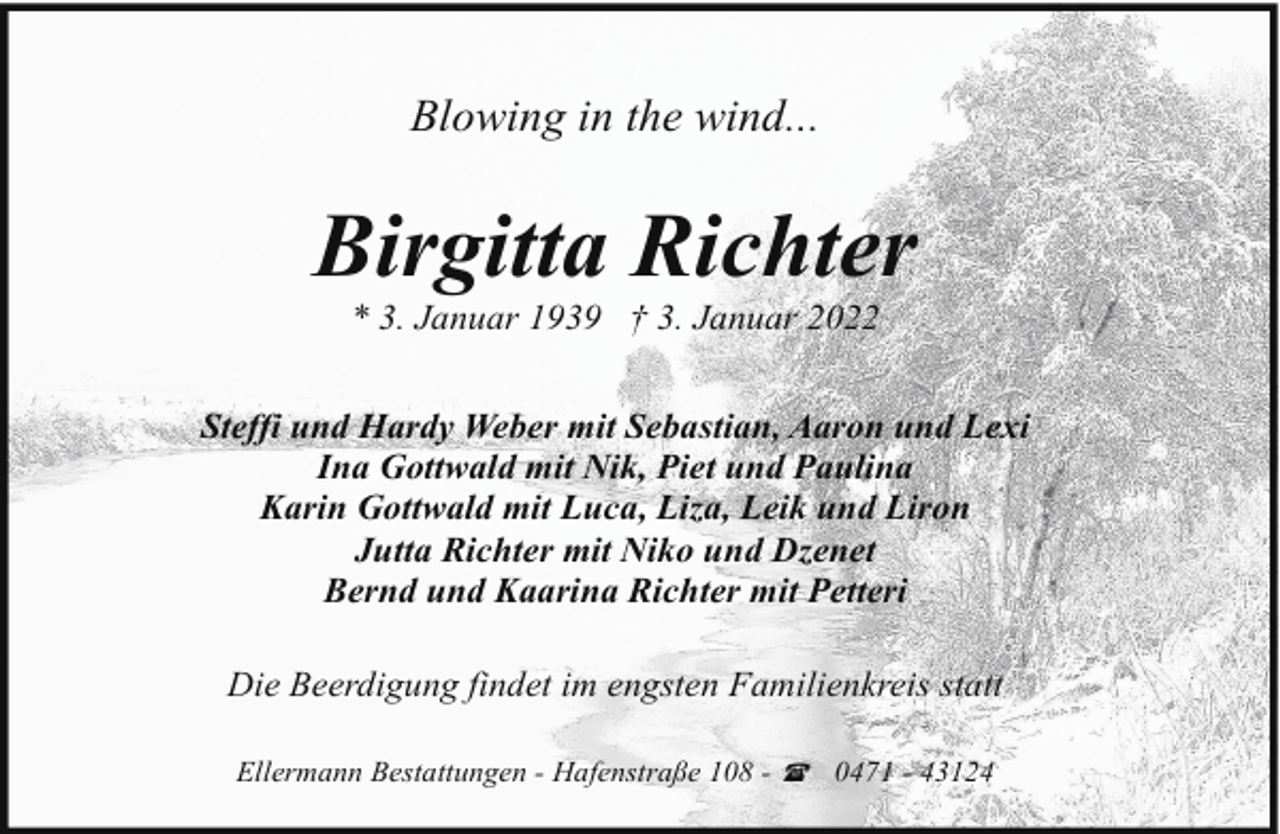 <p>Blowing in the wind...</p><p>Birgitta Richter<br />* 3. Januar 1939 † 3. Januar 2022</p><p>Steffi und Hardy Weber mit Sebastian, Aaron und Lexi<br />Ina Gottwald mit Nik, Piet und Paulina<br />Karin Gottwald mit Luca, Liza, Leik und Liron<br />Jutta Richter mit Niko und Dzenet<br />Bernd und Kaarina Richter mit Petteri<br />Die Beerdigung findet im engsten Familienkreis statt<br />Ellermann Bestattungen - Hafenstraße 108 - ( 0471 - 43124</p>