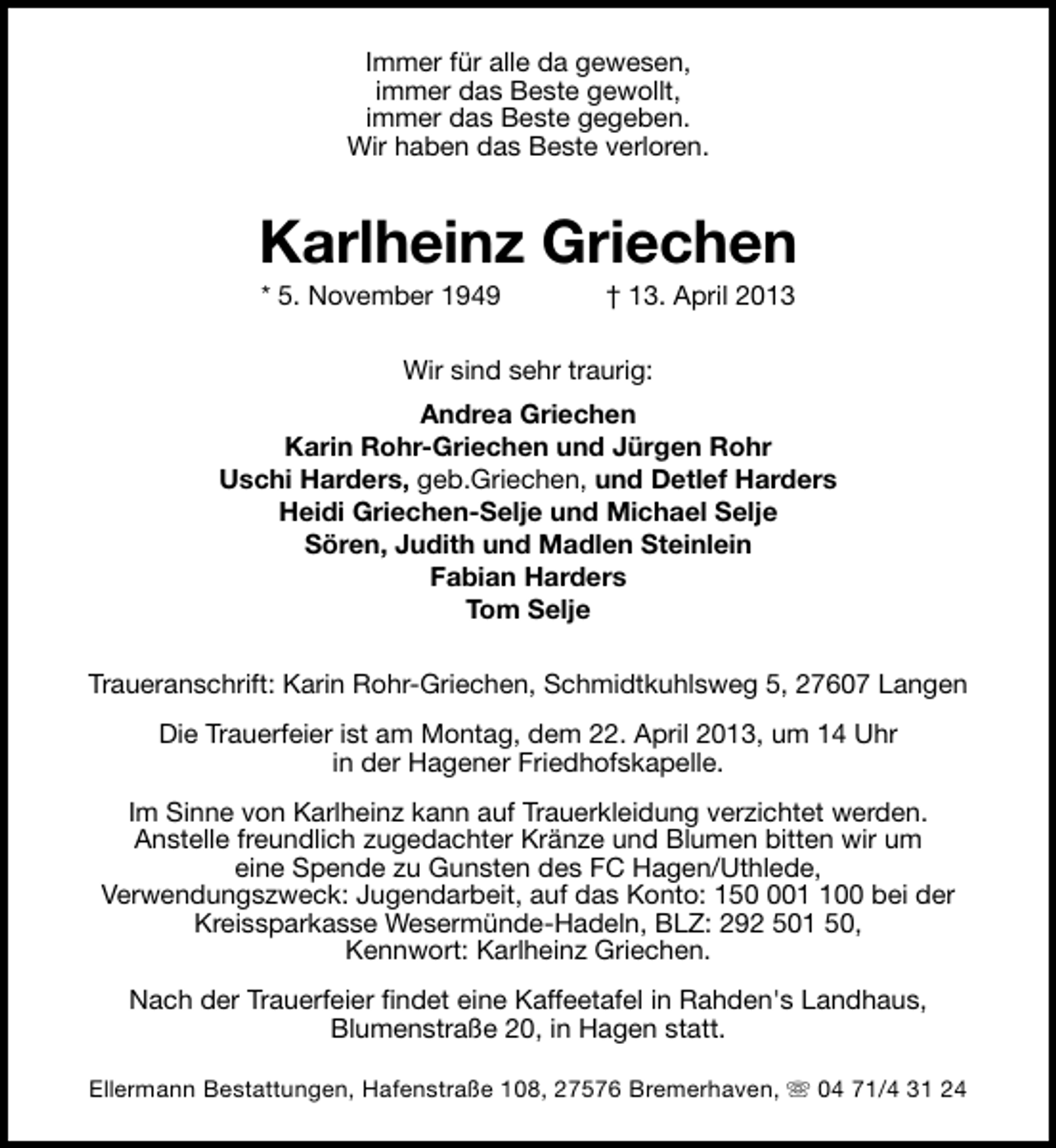 <p>Immer für alle da gewesen,<br />immer das Beste gewollt,<br />immer das Beste gegeben.<br />Wir haben das Beste verloren.</p><p>Karlheinz Griechen<br />* 5. November 1949</p><p>† 13. April 2013</p><p>Wir sind sehr traurig:<br />Andrea Griechen<br />Karin Rohr-Griechen und Jürgen Rohr<br />Uschi Harders, geb.Griechen, und Detlef Harders<br />Heidi Griechen-Selje und Michael Selje<br />Sören, Judith und Madlen Steinlein<br />Fabian Harders<br />Tom Selje<br />Traueranschrift: Karin Rohr-Griechen, Schmidtkuhlsweg 5, 27607 Langen<br />Die Trauerfeier ist am Montag, dem 22. April 2013, um 14 Uhr<br />in der Hagener Friedhofskapelle.<br />Im Sinne von Karlheinz kann auf Trauerkleidung verzichtet werden.<br />Anstelle freundlich zugedachter Kränze und Blumen bitten wir um<br />eine Spende zu Gunsten des FC Hagen/Uthlede,<br />Verwendungszweck: Jugendarbeit, auf das Konto: 15000 bei der<br />Kreissparkasse Wesermünde-Hadeln, BLZ: 292 501 50,<br />Kennwort: Karlheinz Griechen.<br />Nach der Trauerfeier findet eine Kaffeetafel in Rahden's Landhaus,<br />Blumenstraße 20, in Hagen statt.<br />Ellermann Bestattungen, Hafenstraße 108, 27576 Bremerhaven, s 04 71/4 31 24</p>