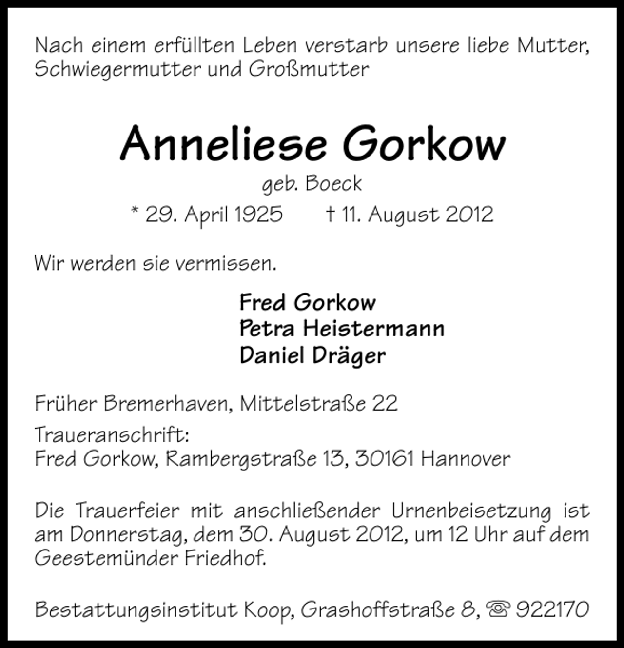 <p>Nach einem erfüllten Leben verstarb unsere liebe Mutter,<br />Schwiegermutter und Großmutter</p><p>Anneliese Gorkow<br />geb. Boeck<br />* 29. April 1925<br />† 11. August 2012</p><p>Wir werden sie vermissen.</p><p>Fred Gorkow<br />Petra Heistermann<br />Daniel Dräger<br />Früher Bremerhaven, Mittelstraße 22<br />Traueranschrift:<br />Fred Gorkow, Rambergstraße 13, 30161 Hannover<br />Die Trauerfeier mit anschließender Urnenbeisetzung ist<br />am Donnerstag, dem 30. August 2012, um 12 Uhr auf dem<br />Geestemünder Friedhof.<br />Bestattungsinstitut Koop, Grashoffstraße 8,</p><p>922170</p>