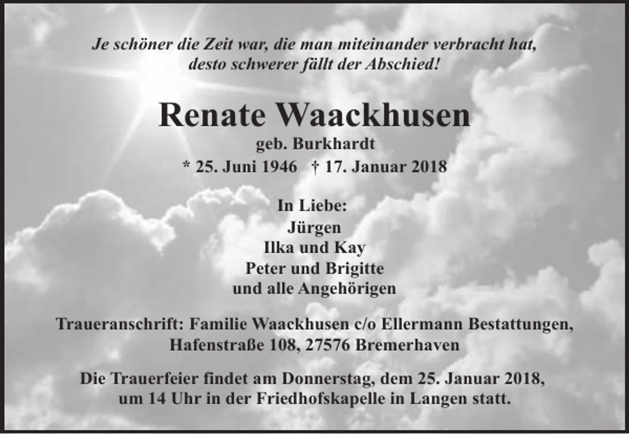 <p>Je schöner die Zeit war, die man miteinander verbracht hat,<br />desto schwerer fällt der Abschied!</p><p>Renate Waackhusen<br />geb. Burkhardt<br />* 25. Juni 1946 † 17. Januar 2018<br />In Liebe:<br />Jürgen<br />Ilka und Kay<br />Peter und Brigitte<br />und alle Angehörigen<br />Traueranschrift: Familie Waackhusen c/o Ellermann Bestattungen,<br />Hafenstraße 108, 27576 Bremerhaven<br />Die Trauerfeier findet am Donnerstag, dem 25. Januar 2018,<br />um 14 Uhr in der Friedhofskapelle in Langen statt.</p>