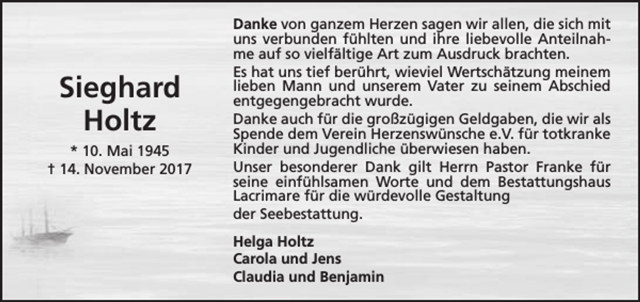 <p>Sieghard<br />Holtz<br />* 10. Mai 1945<br />† 14. November 2017</p><p>Danke von ganzem Herzen sagen wir allen, die sich mit<br />uns verbunden fühlten und ihre liebevolle Anteilnahme auf so vielfältige Art zum Ausdruck brachten.<br />Es hat uns tief berührt, wieviel Wertschätzung meinem<br />lieben Mann und unserem Vater zu seinem Abschied<br />entgegengebracht wurde.<br />Danke auch für die großzügigen Geldgaben, die wir als<br />Spende dem Verein Herzenswünsche e.V. für totkranke<br />Kinder und Jugendliche überwiesen haben.<br />Unser besonderer Dank gilt Herrn Pastor Franke für<br />seine einfühlsamen Worte und dem Bestattungshaus<br />Lacrimare für die würdevolle Gestaltung<br />der Seebestattung.<br />Helga Holtz<br />Carola und Jens<br />Claudia und Benjamin</p>