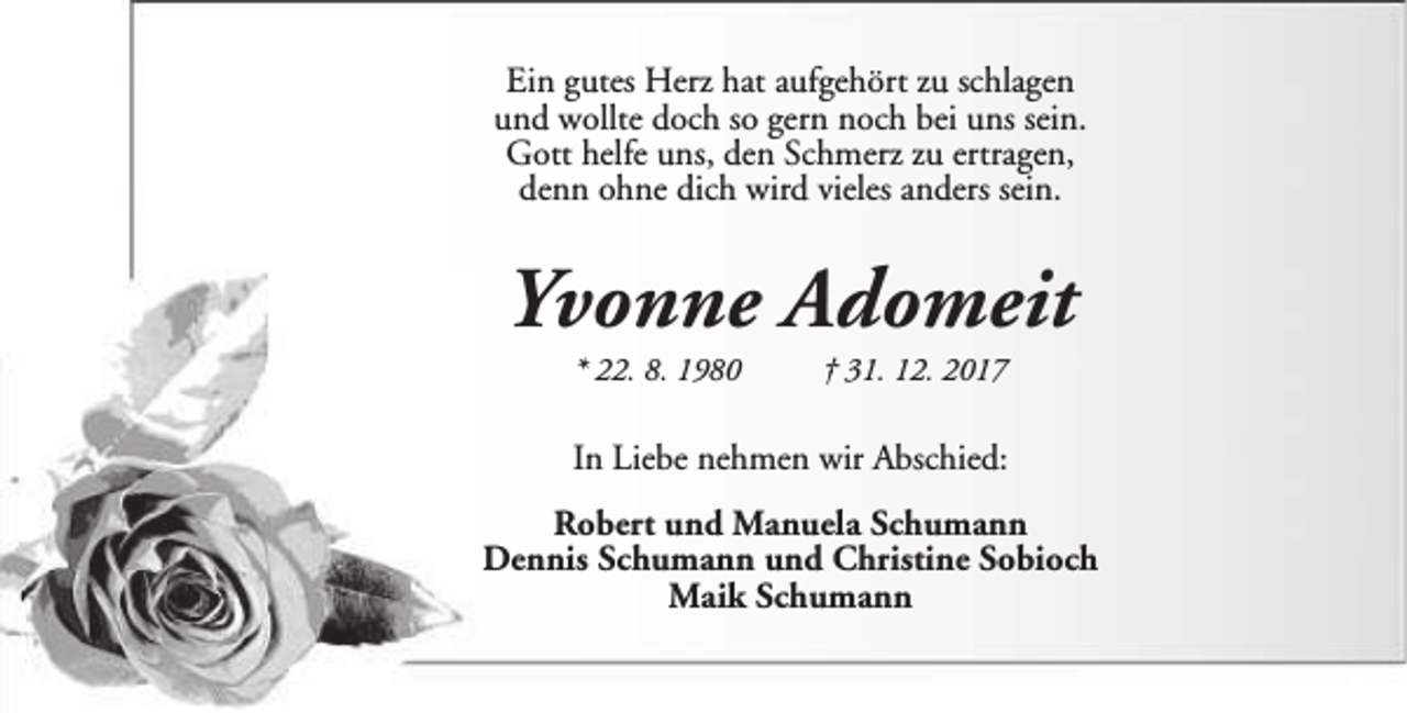 <p>Ein gutes Herz hat aufgehört zu schlagen<br />und wollte doch so gern noch bei uns sein.<br />Gott helfe uns, den Schmerz zu ertragen,<br />denn ohne dich wird vieles anders sein.</p><p>Yvonne Adomeit<br />* 22. 8. 1980</p><p>† 31. 12. 2017</p><p>In Liebe nehmen wir Abschied:<br />Robert und Manuela Schumann<br />Dennis Schumann und Christine Sobioch<br />Maik Schumann</p>