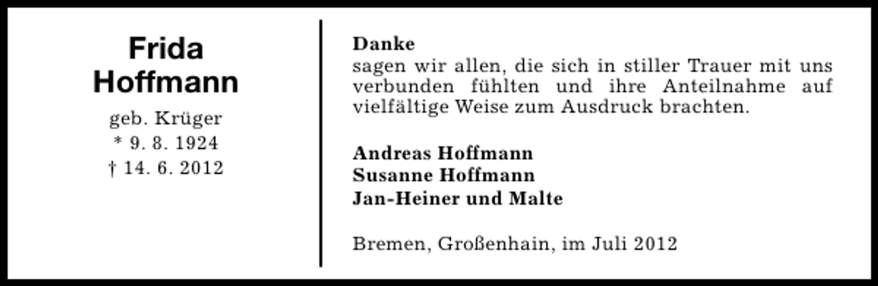 <p>Frida<br />Hoffmann<br />geb. Krüger<br />* 9. 8. 1924<br />† 14. 6. 2012</p><p>Danke<br />sagen wir allen, die sich in stiller Trauer mit uns<br />verbunden fühlten und ihre Anteilnahme auf<br />vielfältige Weise zum Ausdruck brachten.<br />Andreas Hoffmann<br />Susanne Hoffmann<br />Jan-Heiner und Malte<br />Bremen, Großenhain, im Juli 2012</p>