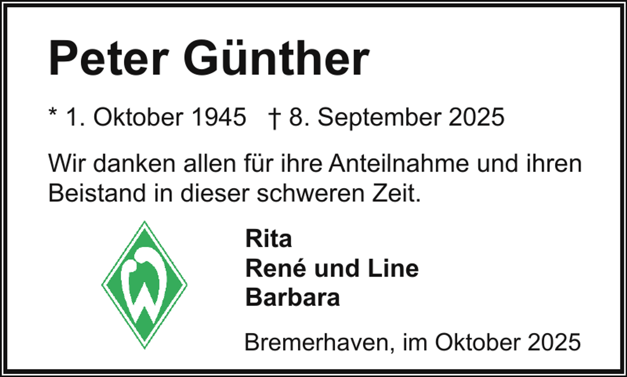 <p>Peter Günther<br />* 1. Oktober 1945 † 8. September 2025<br />Wir danken allen für ihre Anteilnahme und ihren<br />Beistand in dieser schweren Zeit.<br />Rita<br />René und Line<br />Barbara<br />Bremerhaven, im Oktober 2025</p>