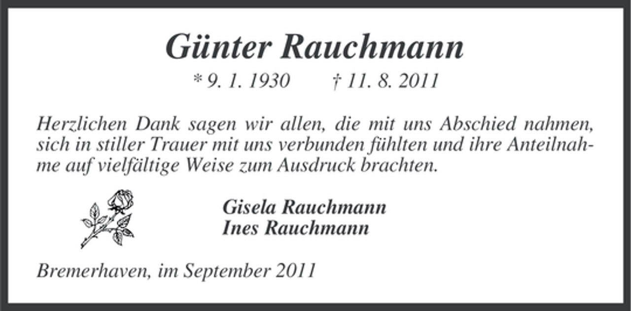 <p>Günter Rauchmann<br />* 9. 1. 1930</p><p>† 11. 8. 2011</p><p>Herzlichen Dank sagen wir allen, die mit uns Abschied nahmen,<br />sich in stiller Trauer mit uns verbunden fühlten und ihre Anteilnahme auf vielfältige Weise zum Ausdruck brachten.<br />Gisela Rauchmann<br />Ines Rauchmann<br />Bremerhaven, im September 2011</p>