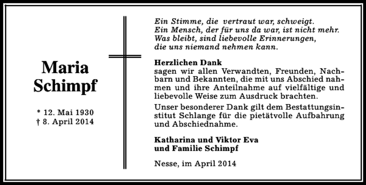 <p>Ein Stimme, die vertraut war, schweigt.<br />Ein Mensch, der für uns da war, ist nicht mehr.<br />Was bleibt, sind liebevolle Erinnerungen,<br />die uns niemand nehmen kann.</p><p>Maria<br />Schimpf<br />* 12. Mai 1930<br />† 8. April 2014</p><p>Herzlichen Dank<br />sagen wir allen Verwandten, Freunden, Nachbarn und Bekannten, die mit uns Abschied nahmen und ihre Anteilnahme auf vielfältige und<br />liebevolle Weise zum Ausdruck brachten.<br />Unser besonderer Dank gilt dem Bestattungsinstitut Schlange für die pietätvolle Aufbahrung<br />und Abschiednahme.<br />Katharina und Viktor Eva<br />und Familie Schimpf<br />Nesse, im April 2014</p>