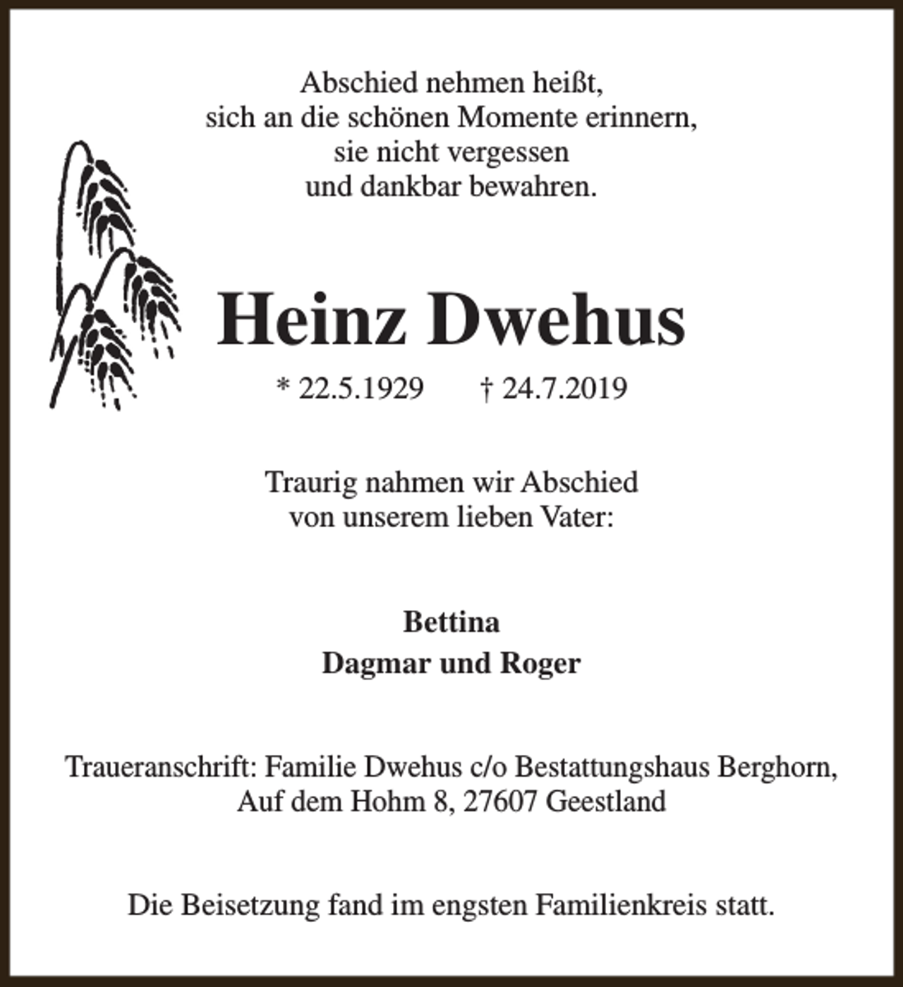 <p>Abschied nehmen heißt,<br />sich an die schönen Momente erinnern,<br />sie nicht vergessen<br />und dankbar bewahren.</p><p>Heinz Dwehus<br />* 22.5.1929</p><p>† 24.7.2019</p><p>Traurig nahmen wir Abschied<br />von unserem lieben Vater:<br />Bettina<br />Dagmar und Roger<br />Traueranschrift: Familie Dwehus c/o Bestattungshaus Berghorn,<br />Auf dem Hohm 8, 27607 Geestland<br />Die Beisetzung fand im engsten Familienkreis statt.</p>