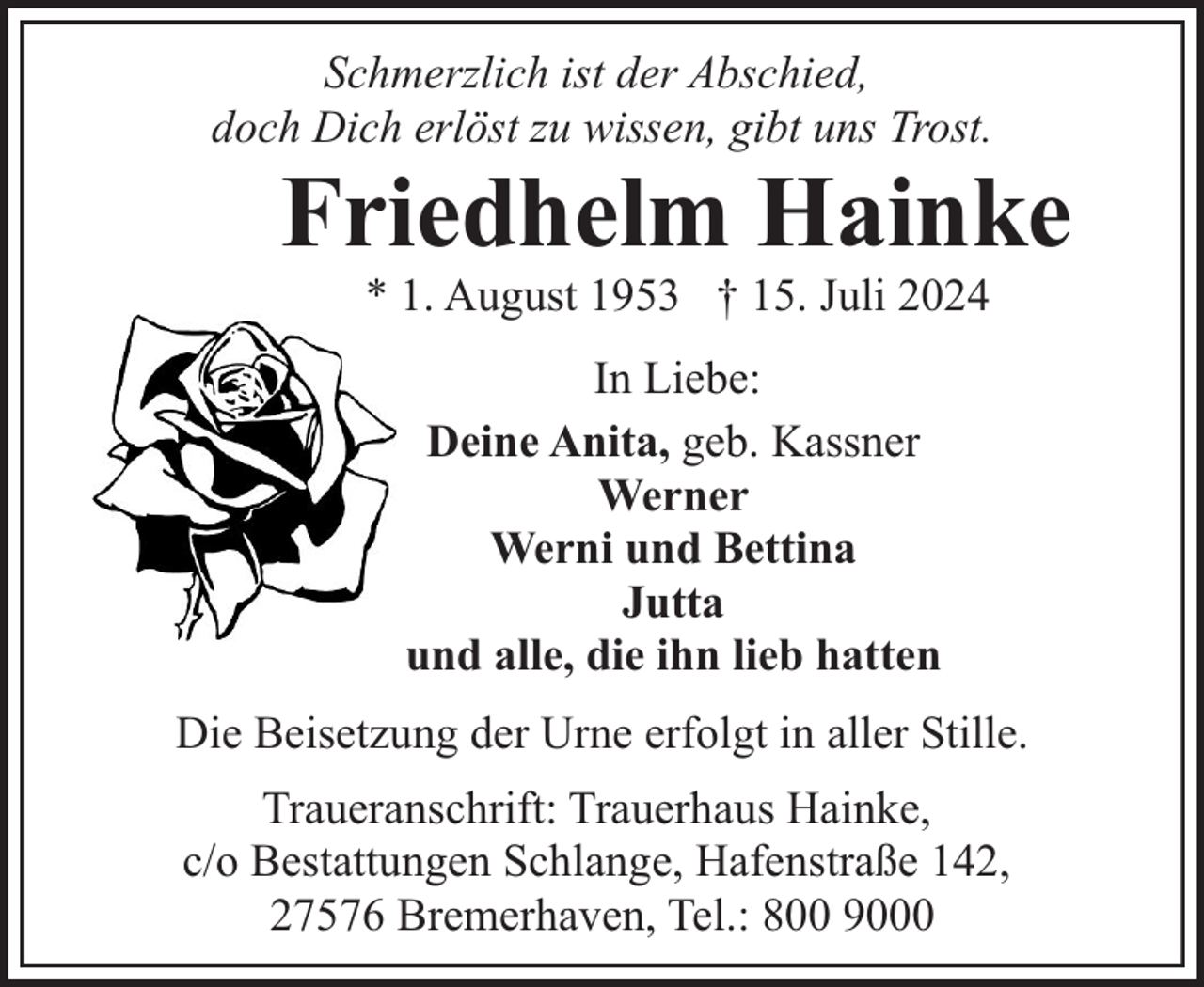 <p>Schmerzlich ist der Abschied,<br />doch Dich erlöst zu wissen, gibt uns Trost.</p><p>Friedhelm Hainke<br />* 1. August 1953 † 15. Juli 2024<br />In Liebe:<br />Deine Anita, geb. Kassner<br />Werner<br />Werni und Bettina<br />Jutta<br />und alle, die ihn lieb hatten</p><p>Die Beisetzung der Urne erfolgt in aller Stille.<br />Traueranschrift: Trauerhaus Hainke,<br />c/o Bestattungen Schlange, Hafenstraße 142,<br />27576 Bremerhaven, Tel.: 800 9000</p>