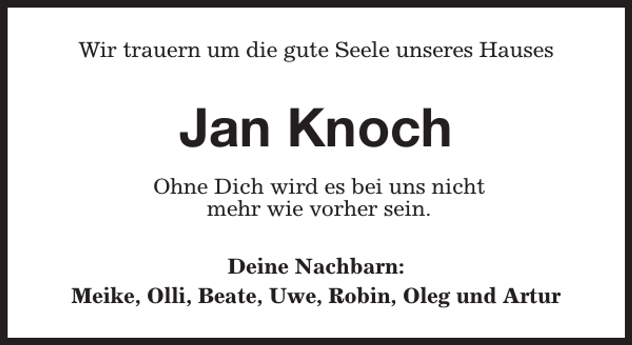 <p>Wir trauern um die gute Seele unseres Hauses</p><p>Jan Knoch<br />Ohne Dich wird es bei uns nicht<br />mehr wie vorher sein.<br />Deine Nachbarn:<br />Meike, Olli, Beate, Uwe, Robin, Oleg und Artur</p>