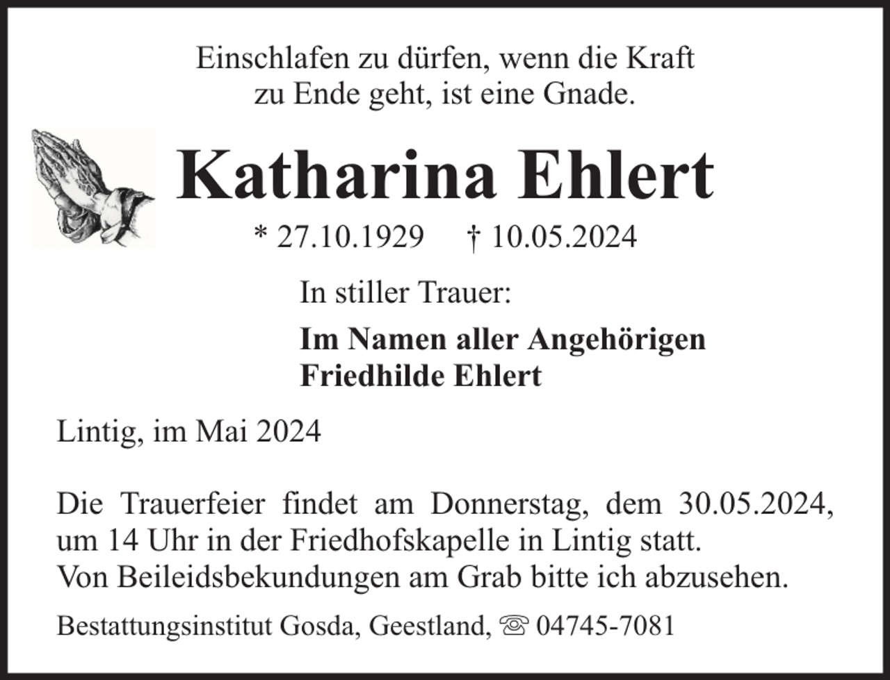 <p>Einschlafen zu dürfen, wenn die Kraft<br />zu Ende geht, ist eine Gnade.</p>
<p>Katharina Ehlert<br />* 27.10.1929</p>
<p>† 10.05.2024</p>
<p>In stiller Trauer:<br />Im Namen aller Angehörigen<br />Friedhilde Ehlert<br />Lintig, im Mai 2024<br />Die Trauerfeier findet am Donnerstag, dem 30.05.2024,<br />um 14 Uhr in der Friedhofskapelle in Lintig statt.<br />Von Beileidsbekundungen am Grab bitte ich abzusehen.<br />Bestattungsinstitut Gosda, Geestland,</p>
<p>04745-7081</p>