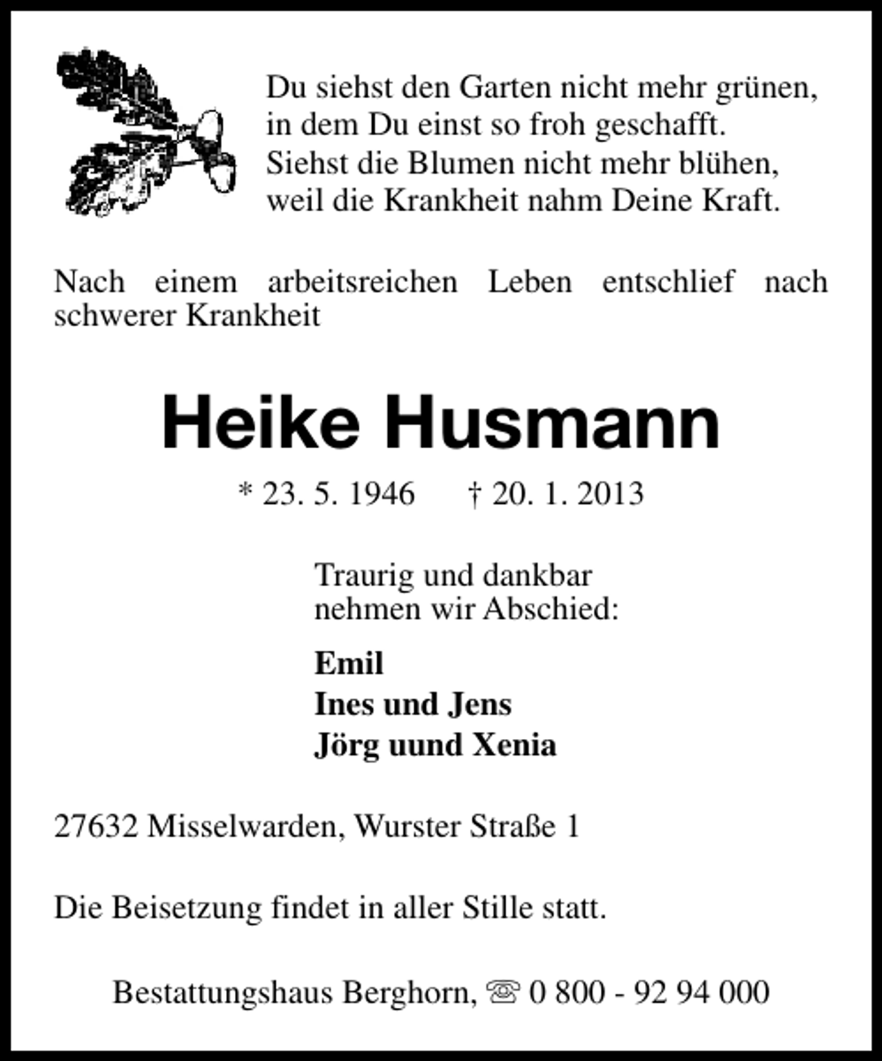 <p>Du siehst den Garten nicht mehr grünen,<br />in dem Du einst so froh geschafft.<br />Siehst die Blumen nicht mehr blühen,<br />weil die Krankheit nahm Deine Kraft.<br />Nach einem arbeitsreichen Leben entschlief nach<br />schwerer Krankheit</p><p>Heike Husmann<br />* 23. 5. 1946</p><p>† 20. 1. 2013</p><p>Traurig und dankbar<br />nehmen wir Abschied:<br />Emil<br />Ines und Jens<br />Jörg uund Xenia<br />27632 Misselwarden, Wurster Straße 1<br />Die Beisetzung findet in aller Stille statt.<br />Bestattungshaus Berghorn, s 0 800 - 92 94 000</p>