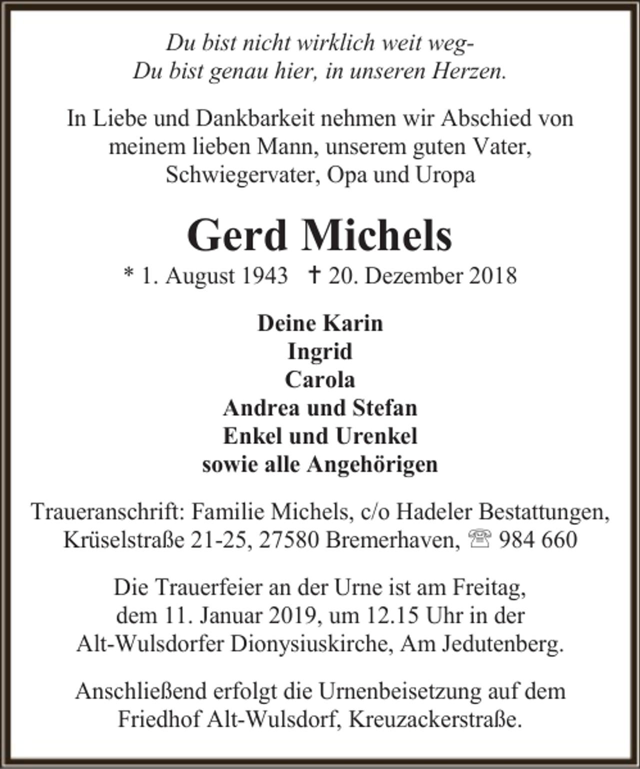 <p>Du bist nicht wirklich weit wegDu bist genau hier, in unseren Herzen.<br />In Liebe und Dankbarkeit nehmen wir Abschied von<br />meinem lieben Mann, unserem guten Vater,<br />Schwiegervater, Opa und Uropa</p><p>Gerd Michels</p><p>* 1. August 1943  20. Dezember 2018<br />Deine Karin<br />Ingrid<br />Carola<br />Andrea und Stefan<br />Enkel und Urenkel<br />sowie alle Angehörigen<br />Traueranschrift: Familie Michels, c/o Hadeler Bestattungen,<br />Krüselstraße 21-25, 27580 Bremerhaven,  984 660<br />Die Trauerfeier an der Urne ist am Freitag,<br />dem 11. Januar 2019, um 12.15 Uhr in der<br />Alt-Wulsdorfer Dionysiuskirche, Am Jedutenberg.<br />Anschließend erfolgt die Urnenbeisetzung auf dem<br />Friedhof Alt-Wulsdorf, Kreuzackerstraße.</p>