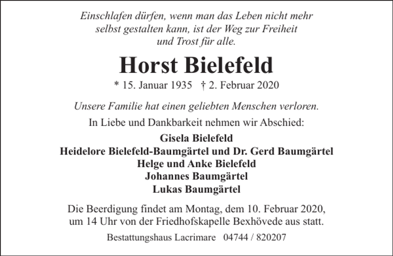 <p>Einschlafen dürfen, wenn man das Leben nicht mehr<br />selbst gestalten kann, ist der Weg zur Freiheit<br />und Trost für alle.</p><p>Horst Bielefeld</p><p>* 15. Januar 1935 † 2. Februar 2020<br />Unsere Familie hat einen geliebten Menschen verloren.<br />In Liebe und Dankbarkeit nehmen wir Abschied:<br />Gisela Bielefeld<br />Heidelore Bielefeld-Baumgärtel und Dr. Gerd Baumgärtel<br />Helge und Anke Bielefeld<br />Johannes Baumgärtel<br />Lukas Baumgärtel<br />Die Beerdigung findet am Montag, dem 10. Februar 2020,<br />um 14 Uhr von der Friedhofskapelle Bexhövede aus statt.<br />Bestattungshaus Lacrimare 04744 / 820207</p>