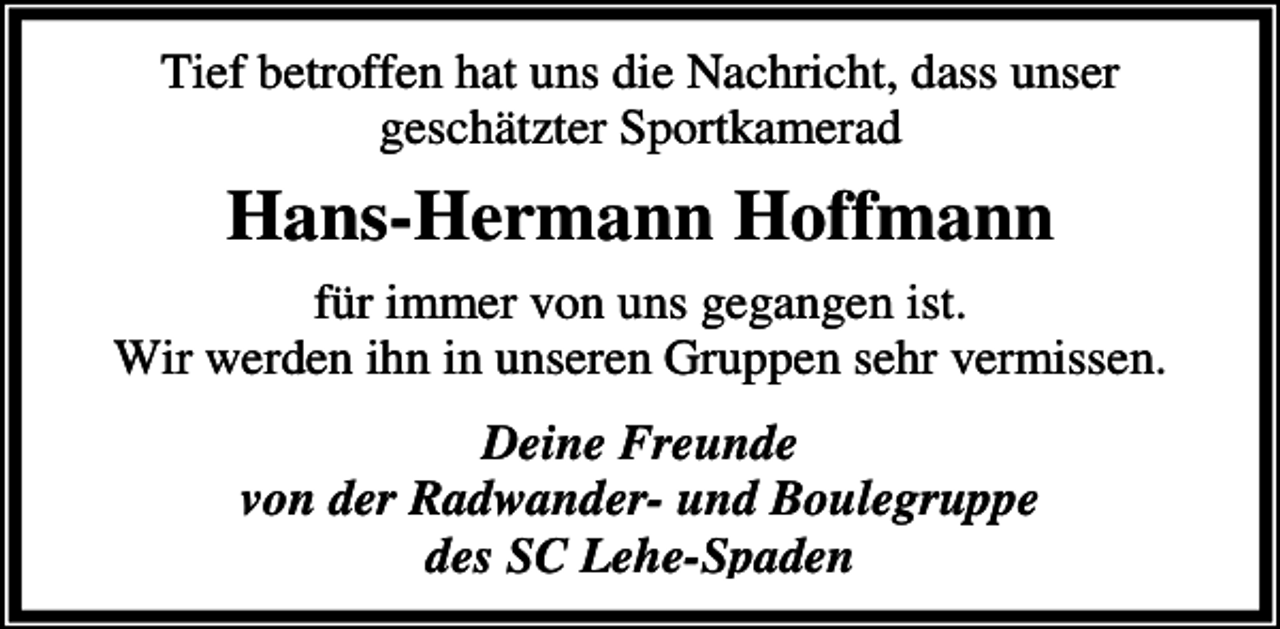 <p>Tief betroffen hat uns die Nachricht, dass unser<br />geschätzter Sportkamerad</p><p>Hans-Hermann Hoffmann<br />für immer von uns gegangen ist.<br />Wir werden ihn in unseren Gruppen sehr vermissen.<br />Deine Freunde<br />von der Radwander- und Boulegruppe<br />des SC Lehe-Spaden</p>