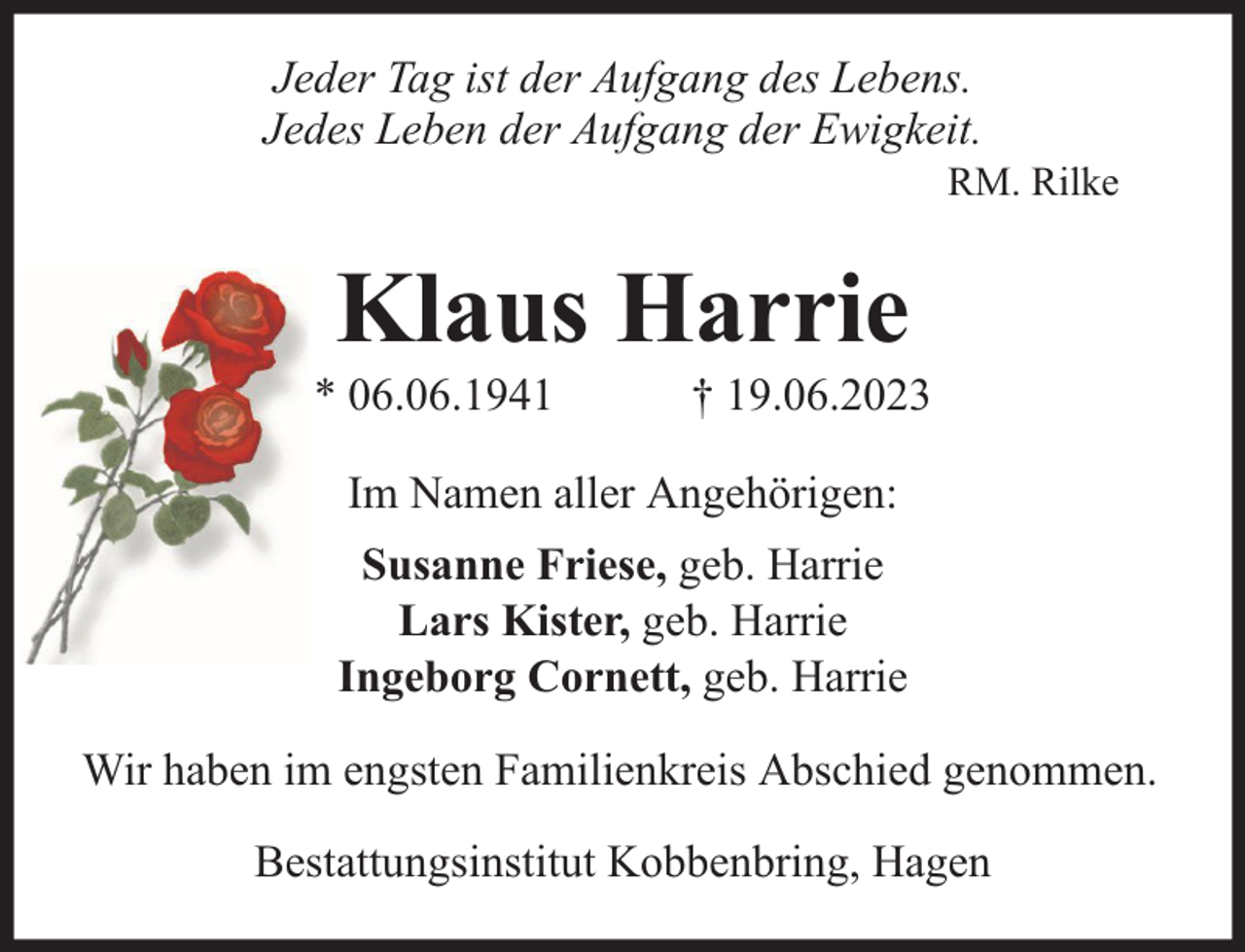 <p>Jeder Tag ist der Aufgang des Lebens.<br />Jedes Leben der Aufgang der Ewigkeit.</p><p>RM. Rilke</p><p>Klaus Harrie</p><p>* 06.06.1941</p><p>† 19.06.2023</p><p>Im Namen aller Angehörigen:<br />Susanne Friese, geb. Harrie<br />Lars Kister, geb. Harrie<br />Ingeborg Cornett, geb. Harrie<br />Wir haben im engsten Familienkreis Abschied genommen.<br />Bestattungsinstitut Kobbenbring, Hagen</p>