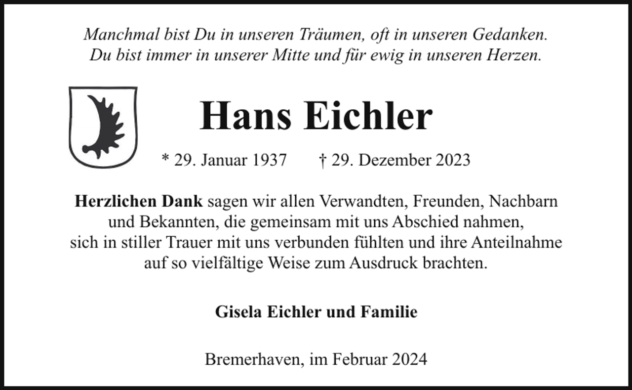 <p>Manchmal bist Du in unseren Träumen, oft in unseren Gedanken.<br />Du bist immer in unserer Mitte und für ewig in unseren Herzen.</p><p>Hans Eichler<br />* 29. Januar 1937</p><p>† 29. Dezember 2023</p><p>Herzlichen Dank sagen wir allen Verwandten, Freunden, Nachbarn<br />und Bekannten, die gemeinsam mit uns Abschied nahmen,<br />sich in stiller Trauer mit uns verbunden fühlten und ihre Anteilnahme<br />auf so vielfältige Weise zum Ausdruck brachten.<br />Gisela Eichler und Familie<br />Bremerhaven, im Februar 2024</p>