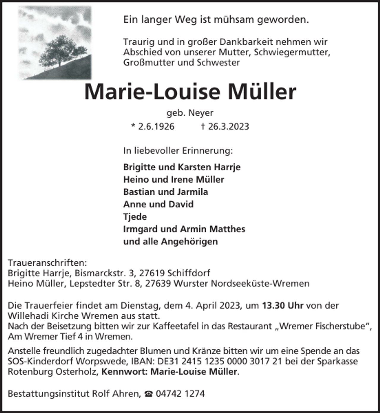 <p>Ein langer Weg ist mühsam geworden.<br />Traurig und in großer Dankbarkeit nehmen wir<br />Abschied von unserer Mutter, Schwiegermutter,<br />Großmutter und Schwester</p><p>Marie-Louise Müller<br />geb. Neyer<br />* 2.6.1926<br />† 26.3.2023<br />In liebevoller Erinnerung:<br />Brigitte und Karsten Harrje<br />Heino und Irene Müller<br />Bastian und Jarmila<br />Anne und David<br />Tjede<br />Irmgard und Armin Matthes<br />und alle Angehörigen<br />Traueranschriften:<br />Brigitte Harrje, Bismarckstr. 3, 27619 Schiffdorf<br />Heino Müller, Lepstedter Str. 8, 27639 Wurster Nordseeküste-Wremen<br />Die Trauerfeier findet am Dienstag, dem 4. April 2023, um 13.30 Uhr von der<br />Willehadi Kirche Wremen aus statt.<br />Nach der Beisetzung bitten wir zur Kaffeetafel in das Restaurant „Wremer Fischerstube“,<br />Am Wremer Tief 4 in Wremen.<br />Anstelle freundlich zugedachter Blumen und Kränze bitten wir um eine Spende an das<br />SOS-Kinderdorf Worpswede, IBAN: DE31 2415 1235 0000 3017 21 bei der Sparkasse<br />Rotenburg Osterholz, Kennwort: Marie-Louise Müller.<br />Bestattungsinstitut Rolf Ahren,</p><p>04742 1274</p>