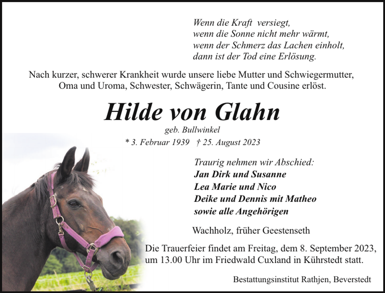 <p>Wenn die Kraft versiegt,<br />wenn die Sonne nicht mehr wärmt,<br />wenn der Schmerz das Lachen einholt,<br />dann ist der Tod eine Erlösung.<br />Nach kurzer, schwerer Krankheit wurde unsere liebe Mutter und Schwiegermutter,<br />Oma und Uroma, Schwester, Schwägerin, Tante und Cousine erlöst.</p><p>Hilde von Glahn<br />geb. Bullwinkel<br />* 3. Februar 1939 † 25. August 2023</p><p>Traurig nehmen wir Abschied:<br />Jan Dirk und Susanne<br />Lea Marie und Nico<br />Deike und Dennis mit Matheo<br />sowie alle Angehörigen<br />Wachholz, früher Geestenseth<br />Die Trauerfeier findet am Freitag, dem 8. September 2023,<br />um 13.00 Uhr im Friedwald Cuxland in Kührstedt statt.<br />Bestattungsinstitut Rathjen, Beverstedt</p>