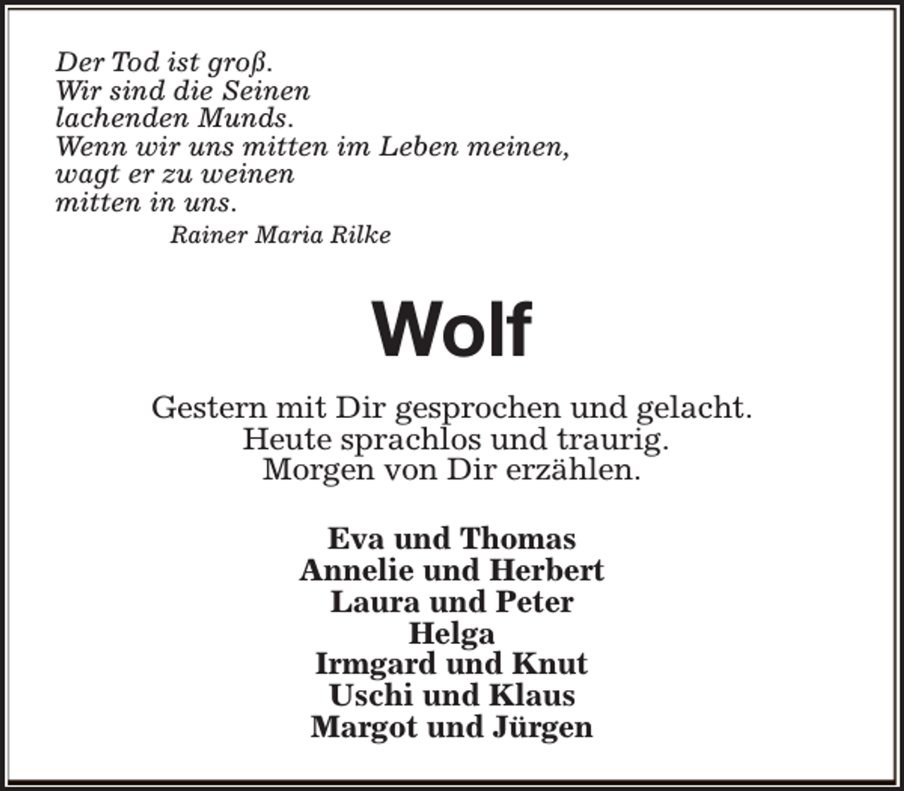 <p>Der Tod ist groß.<br />Wir sind die Seinen<br />lachenden Munds.<br />Wenn wir uns mitten im Leben meinen,<br />wagt er zu weinen<br />mitten in uns.<br />Rainer Maria Rilke</p><p>Wolf<br />Gestern mit Dir gesprochen und gelacht.<br />Heute sprachlos und traurig.<br />Morgen von Dir erzählen.<br />Eva und Thomas<br />Annelie und Herbert<br />Laura und Peter<br />Helga<br />Irmgard und Knut<br />Uschi und Klaus<br />Margot und Jürgen</p>
