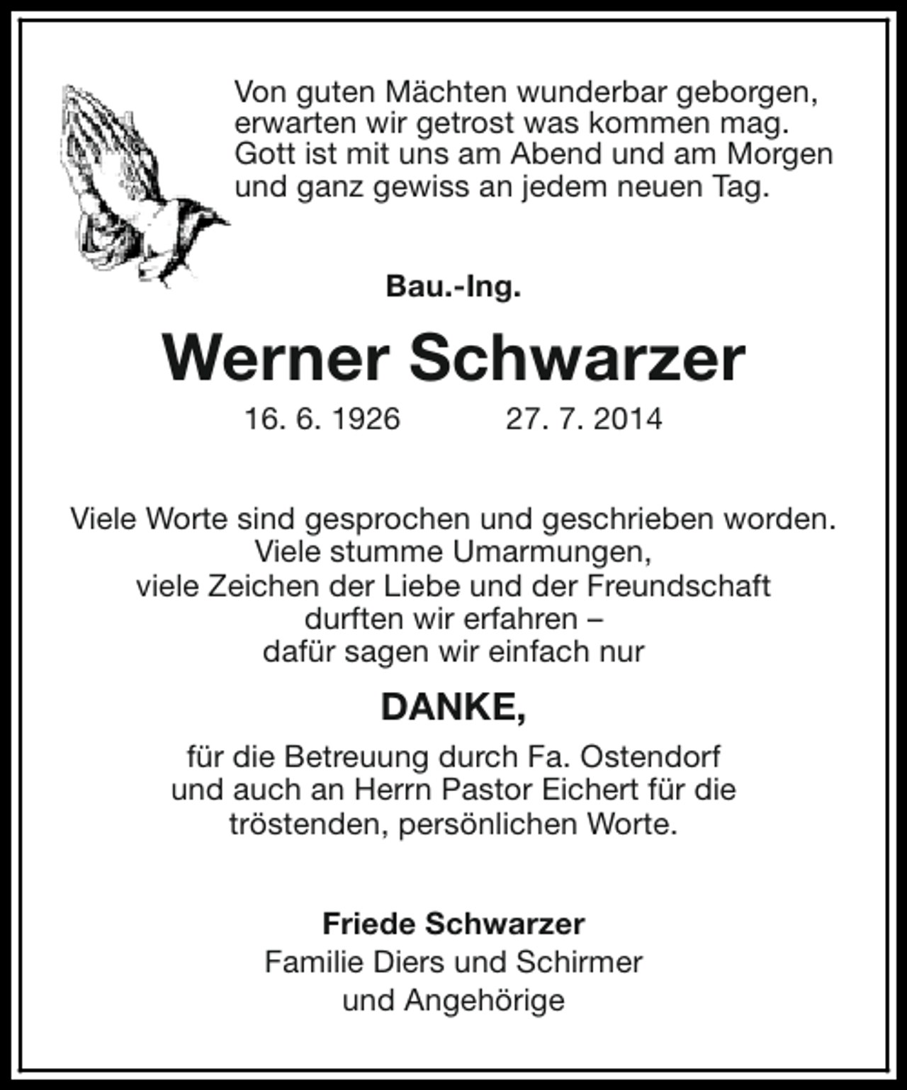 <p>Von guten Mächten wunderbar geborgen,<br />erwarten wir getrost was kommen mag.<br />Gott ist mit uns am Abend und am Morgen<br />und ganz gewiss an jedem neuen Tag.<br />Bau.-Ing.</p><p>Werner Schwarzer<br />16. 6. 1926</p><p>27. 7. 2014</p><p>Viele Worte sind gesprochen und geschrieben worden.<br />Viele stumme Umarmungen,<br />viele Zeichen der Liebe und der Freundschaft<br />durften wir erfahren –<br />dafür sagen wir einfach nur</p><p>DANKE,<br />für die Betreuung durch Fa. Ostendorf<br />und auch an Herrn Pastor Eichert für die<br />tröstenden, persönlichen Worte.<br />Friede Schwarzer<br />Familie Diers und Schirmer<br />und Angehörige</p>