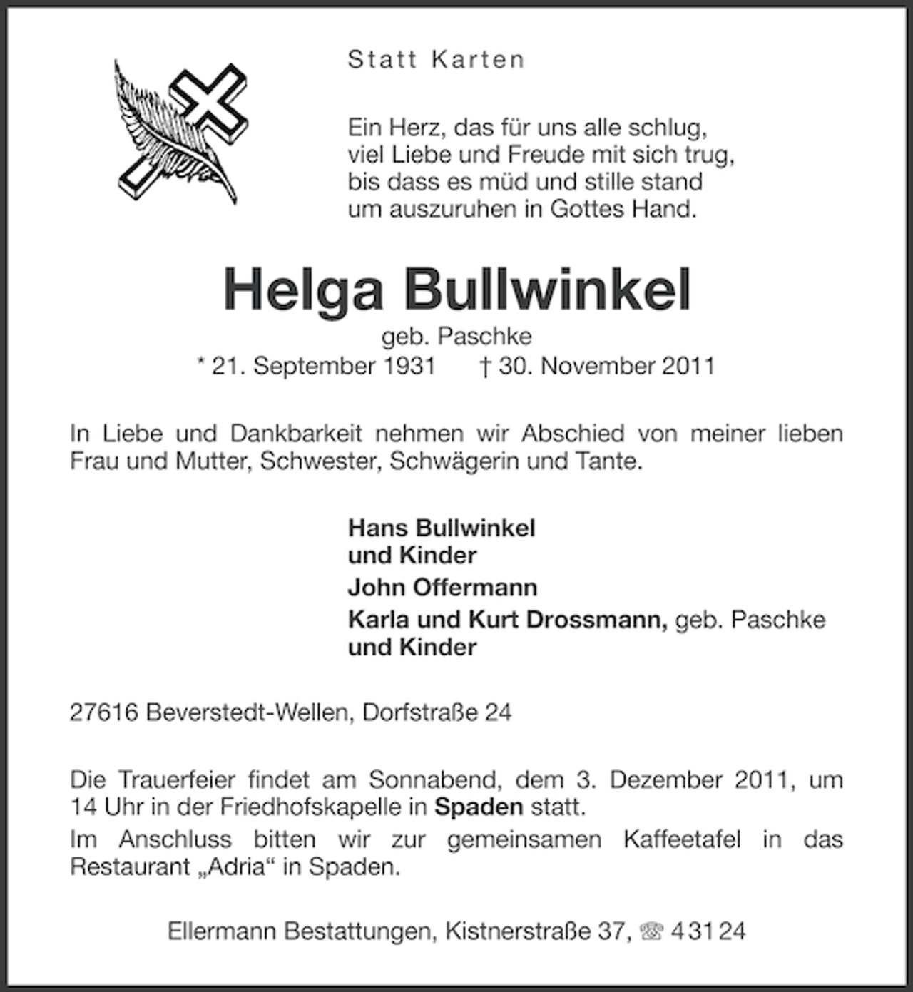 <p>Statt Karten<br />Ein Herz, das für uns alle schlug,<br />viel Liebe und Freude mit sich trug,<br />bis dass es müd und stille stand<br />um auszuruhen in Gottes Hand.</p><p>Helga Bullwinkel<br />geb. Paschke<br />* 21. September 1931<br />† 30. November 2011<br />In Liebe und Dankbarkeit nehmen wir Abschied von meiner lieben<br />Frau und Mutter, Schwester, Schwägerin und Tante.<br />Hans Bullwinkel<br />und Kinder<br />John Offermann<br />Karla und Kurt Drossmann, geb. Paschke<br />und Kinder<br />27616 Beverstedt-Wellen, Dorfstraße 24<br />Die Trauerfeier findet am Sonnabend, dem 3. Dezember 2011, um<br />14 Uhr in der Friedhofskapelle in Spaden statt.<br />Im Anschluss bitten wir zur gemeinsamen Kaffeetafel in das<br />Restaurant „Adria“ in Spaden.<br />Ellermann Bestattungen, Kistnerstraße 37, 4 31 24</p>