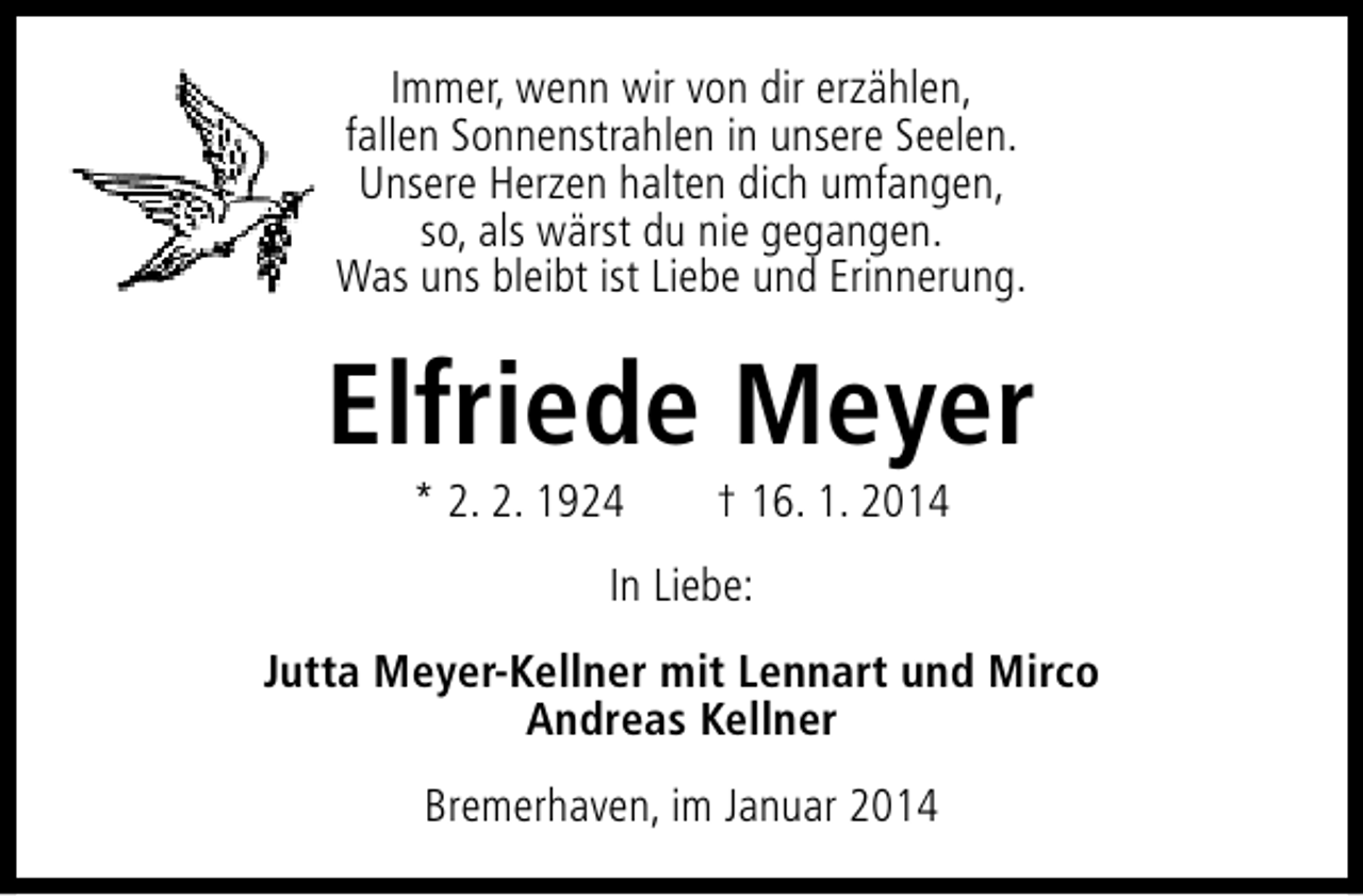 <p>Immer, wenn wir von dir erzählen,<br />fallen Sonnenstrahlen in unsere Seelen.<br />Unsere Herzen halten dich umfangen,<br />so, als wärst du nie gegangen.<br />Was uns bleibt ist Liebe und Erinnerung.</p><p>Elfriede Meyer<br />* 2. 2. 1924</p><p>† 16. 1. 2014</p><p>In Liebe:<br />Jutta Meyer-Kellner mit Lennart und Mirco<br />Andreas Kellner<br />Bremerhaven, im Januar 2014</p>