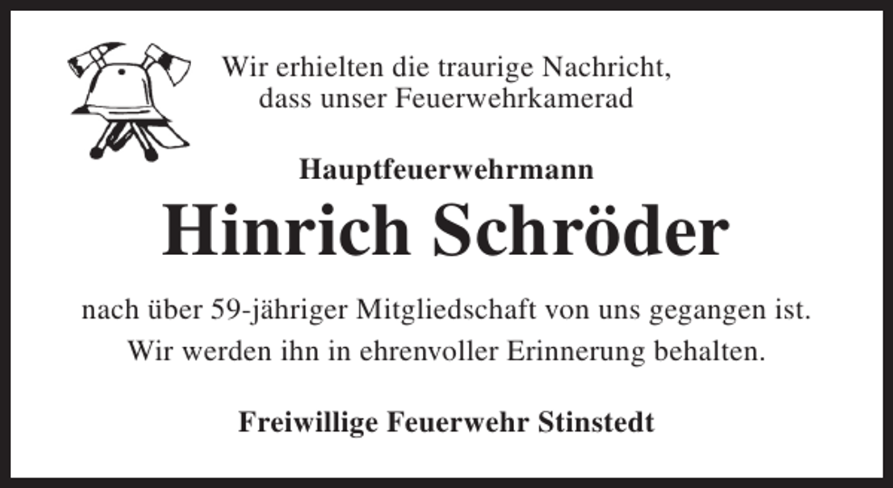 <p>Wir erhielten die traurige Nachricht,<br />dass unser Feuerwehrkamerad<br />Hauptfeuerwehrmann</p><p>Hinrich Schröder<br />nach über 59-jähriger Mitgliedschaft von uns gegangen ist.<br />Wir werden ihn in ehrenvoller Erinnerung behalten.<br />Freiwillige Feuerwehr Stinstedt</p>