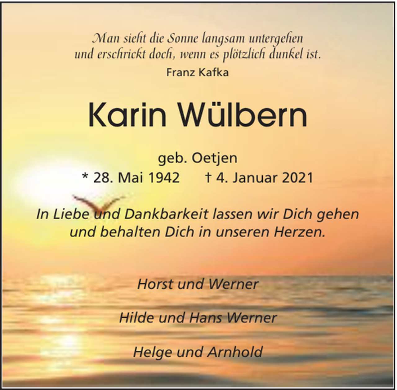 <p>Man sieht die Sonne langsam untergehen<br />und erschrickt doch, wenn es plötzlich dunkel ist.<br />Franz Kafka</p><p>Karin Wülbern<br />geb. Oetjen<br />* 28. Mai 1942<br />† 4. Januar 2021<br />In Liebe und Dankbarkeit lassen wir Dich gehen<br />und behalten Dich in unseren Herzen.<br />Horst und Werner<br />Hilde und Hans Werner<br />Helge und Arnhold</p>