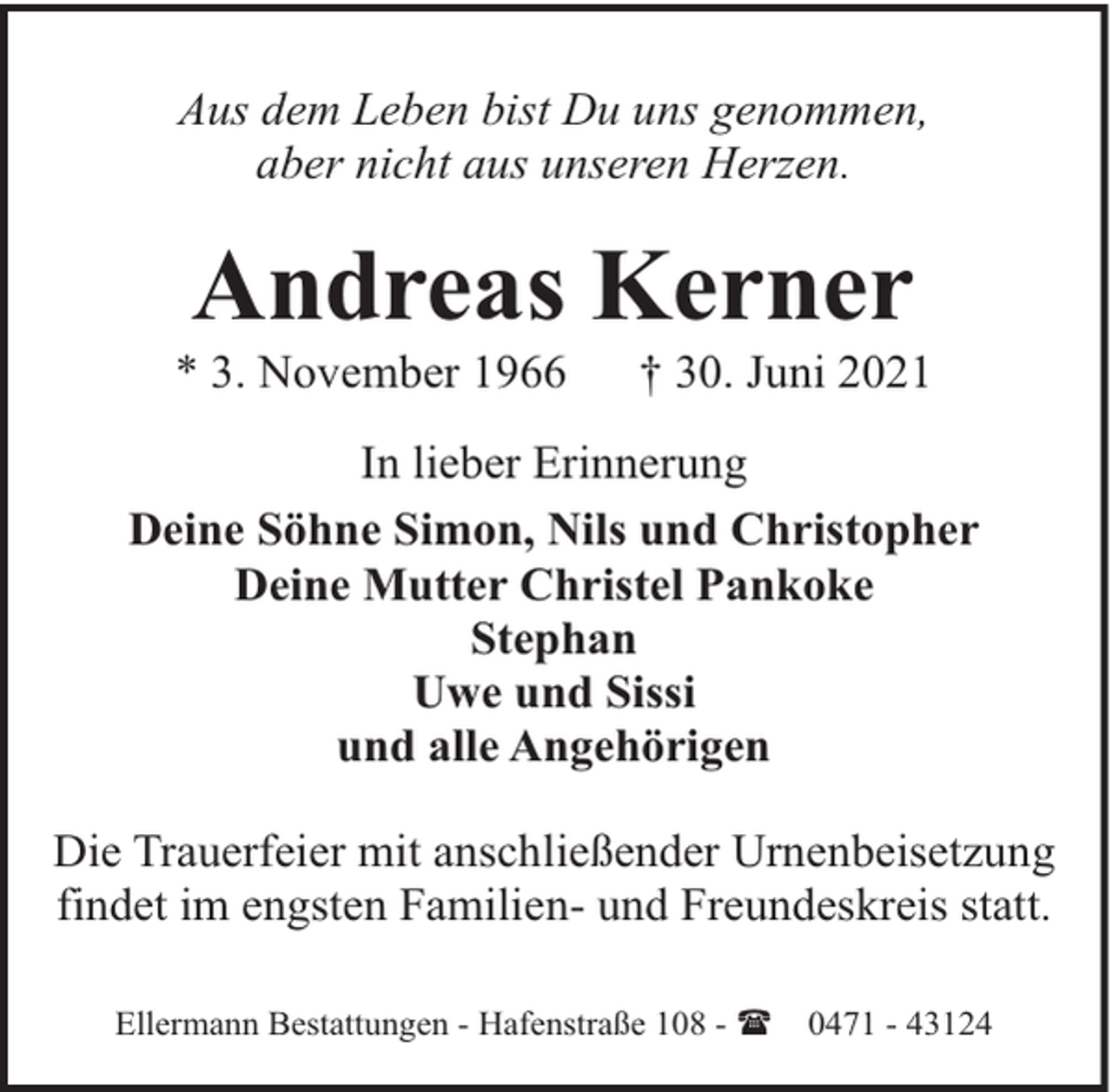 <p>Aus dem Leben bist Du uns genommen,<br />aber nicht aus unseren Herzen.</p><p>Andreas Kerner</p><p>* 3. November 1966</p><p>† 30. Juni 2021</p><p>In lieber Erinnerung<br />Deine Söhne Simon, Nils und Christopher<br />Deine Mutter Christel Pankoke<br />Stephan<br />Uwe und Sissi<br />und alle Angehörigen<br />Die Trauerfeier mit anschließender Urnenbeisetzung<br />findet im engsten Familien- und Freundeskreis statt.<br />Ellermann Bestattungen - Hafenstraße 108 - (</p><p>0471 - 43124</p>