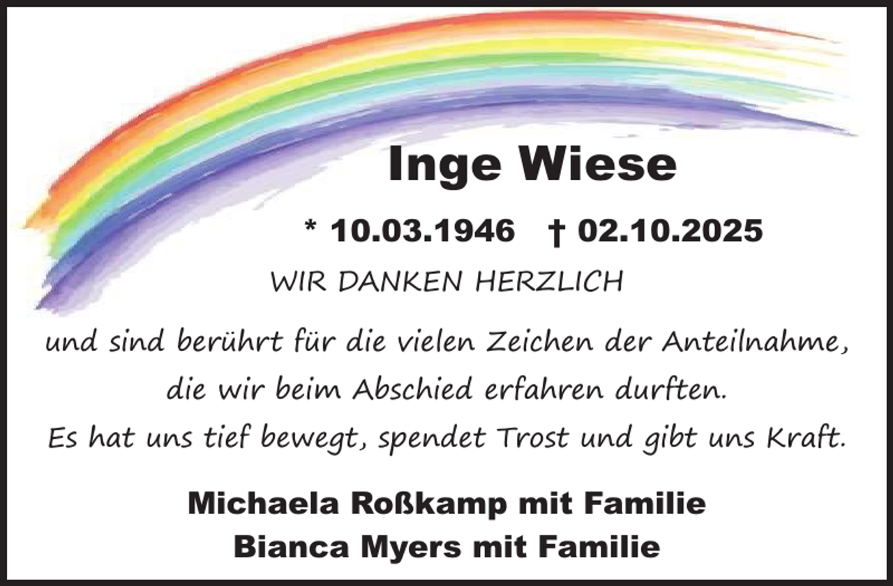 <p>Inge Wiese<br />* 10.03.1946</p><p>† 02.10.2025</p><p>WIR DANKEN HERZLICH<br />und sind berührt für die vielen Zeichen der Anteilnahme,<br />die wir beim Abschied erfahren durften.<br />Es hat uns tief bewegt, spendet Trost und gibt uns Kraft.</p><p>Michaela Roßkamp mit Familie<br />Bianca Myers mit Familie</p>