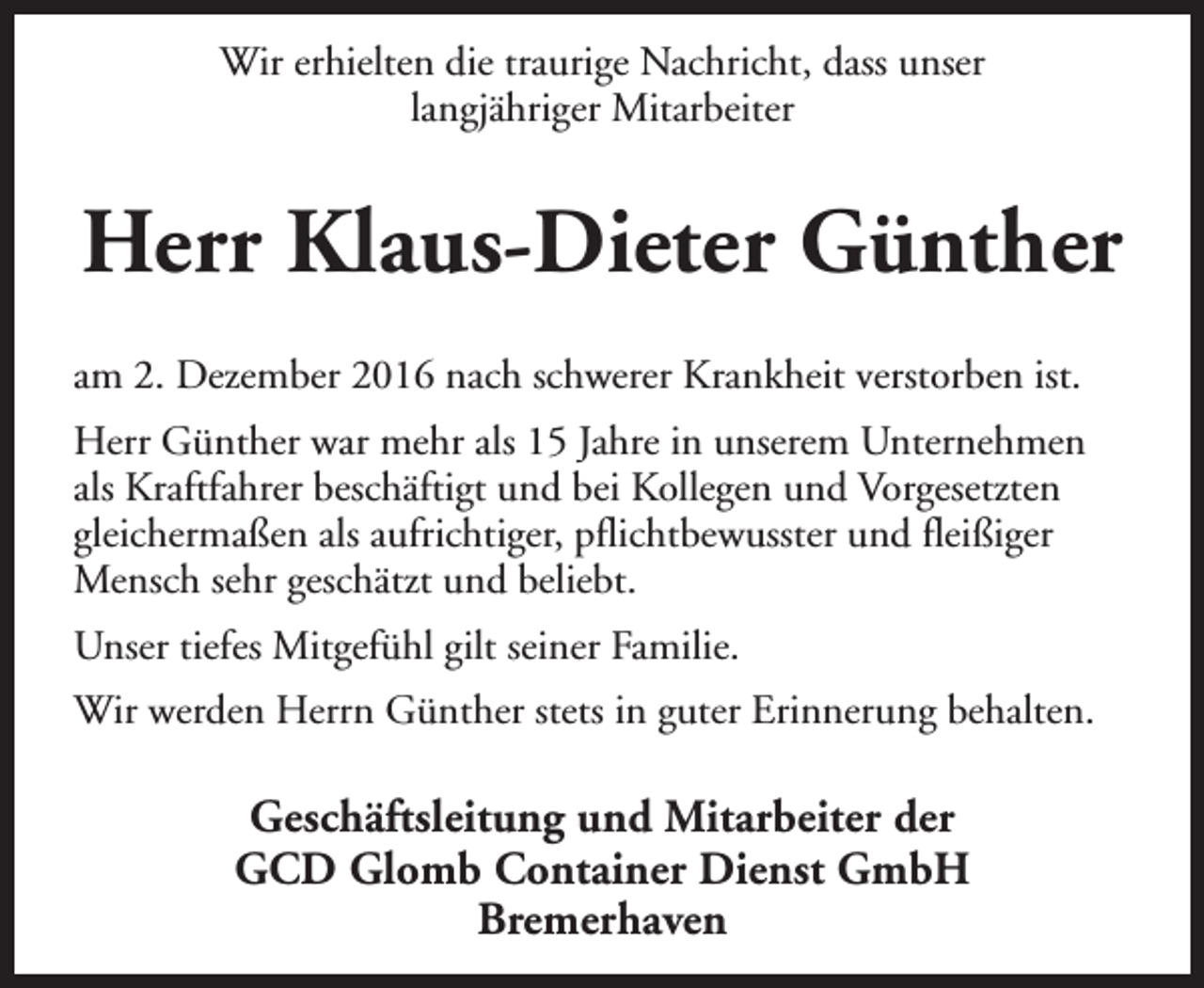 <p>Wir erhielten die traurige Nachricht, dass unser<br />langjähriger Mitarbeiter</p><p>Herr Klaus-Dieter Günther<br />am 2. Dezember 2016 nach schwerer Krankheit verstorben ist.<br />Herr Günther war mehr als 15 Jahre in unserem Unternehmen<br />als Kraftfahrer beschäftigt und bei Kollegen und Vorgesetzten<br />gleichermaßen als aufrichtiger, pflichtbewusster und fleißiger<br />Mensch sehr geschätzt und beliebt.<br />Unser tiefes Mitgefühl gilt seiner Familie.<br />Wir werden Herrn Günther stets in guter Erinnerung behalten.</p><p>Geschäftsleitung und Mitarbeiter der<br />GCD Glomb Container Dienst GmbH<br />Bremerhaven</p>