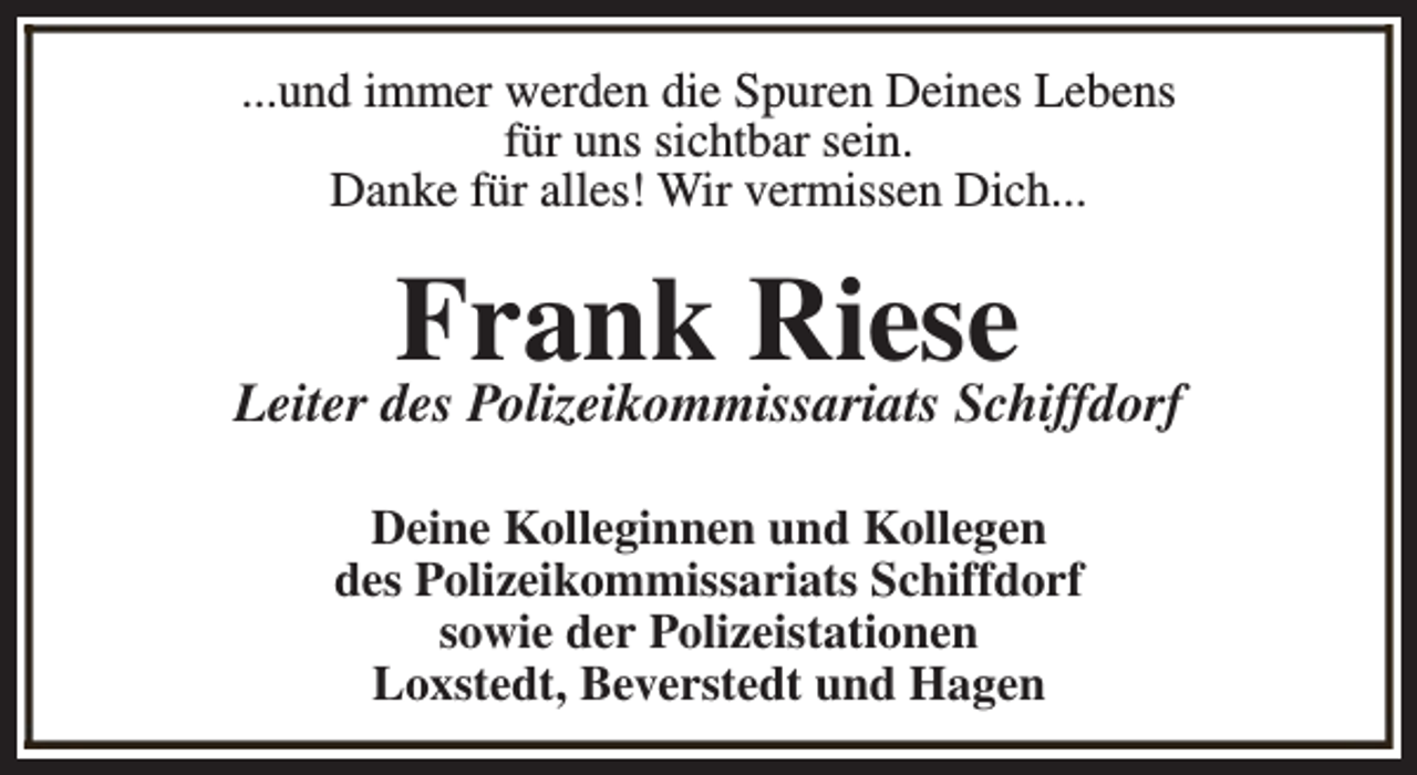 <p>...und immer werden die Spuren Deines Lebens<br />für uns sichtbar sein.<br />Danke für alles! Wir vermissen Dich...</p><p>Frank Riese</p><p>Leiter des Polizeikommissariats Schiffdorf<br />Deine Kolleginnen und Kollegen<br />des Polizeikommissariats Schiffdorf<br />sowie der Polizeistationen<br />Loxstedt, Beverstedt und Hagen</p>