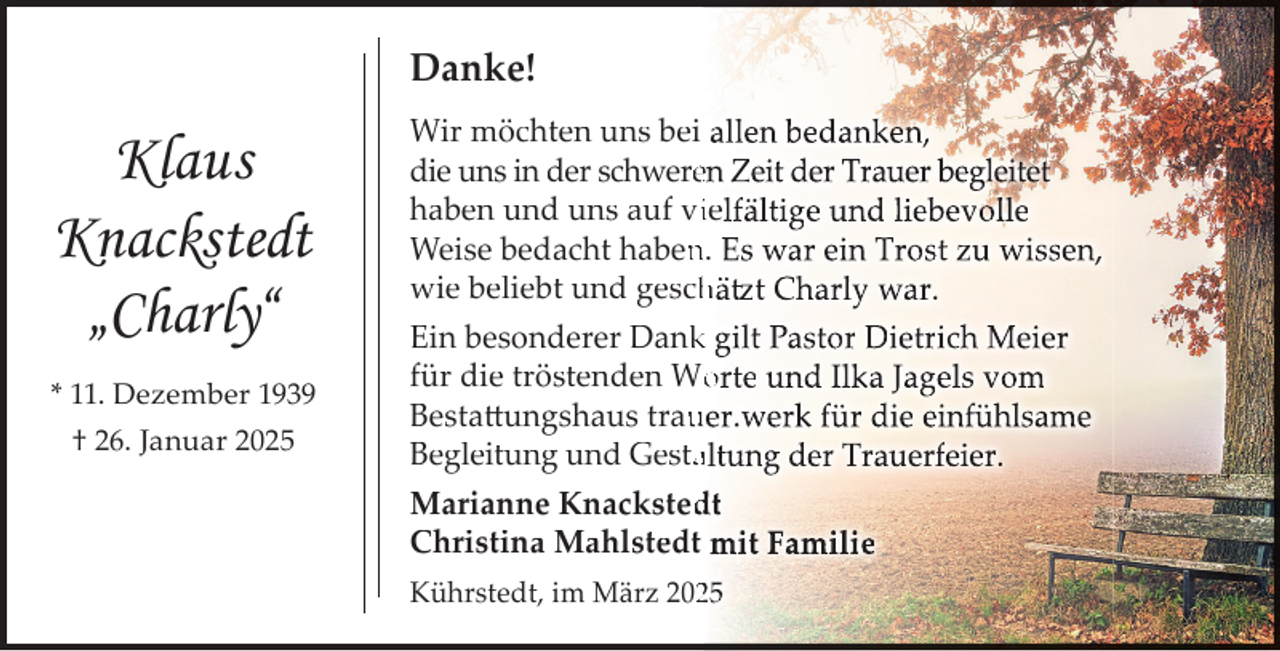 <p>Danke!</p><p>Klaus<br />Knackstedt<br />„Charly“<br />* 11. Dezember 1939<br />† 26. Januar 2025</p><p>Wir möchten uns bei allen bedanken,<br />die uns in der schwereen Zeit der Trauer begleitet<br />haben und uns auf viielfältige und liebevolle<br />Weise bedacht haben<br />n. Es war ein Trost zu wissen,<br />wie beliebt und gesch<br />hätzt Charly war.<br />Ein besonderer Dank<br />k gilt Pastor Dietrich Meier<br />für die tröstenden Wo<br />orte und Ilka Jagels vom<br />Bestattungshaus trau<br />uer.werk für die einfühlsame<br />Begleitung und Gestaaltung der Trauerfeier.<br />Marianne Knacksted<br />dt<br />Christina Mahlstedt mit Familie<br />Kührstedt, im März 20225</p>