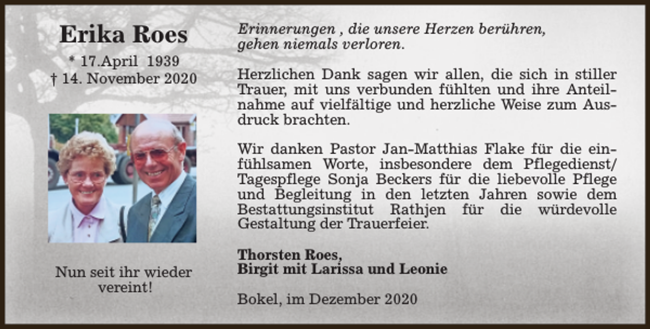 <p>Erika Roes<br />* 17.April 1939<br />† 14. November 2020</p><p>Erinnerungen , die unsere Herzen berühren,<br />gehen niemals verloren.<br />Herzlichen Dank sagen wir allen, die sich in stiller<br />Trauer, mit uns verbunden fühlten und ihre Anteilnahme auf vielfältige und herzliche Weise zum Ausdruck brachten.<br />Wir danken Pastor Jan-Matthias Flake für die einfühlsamen Worte, insbesondere dem Pflegedienst/<br />Tagespflege Sonja Beckers für die liebevolle Pflege<br />und Begleitung in den letzten Jahren sowie dem<br />Bestattungsinstitut Rathjen für die würdevolle<br />Gestaltung der Trauerfeier.</p><p>Nun seit ihr wieder<br />vereint!</p><p>Thorsten Roes,<br />Birgit mit Larissa und Leonie<br />Bokel, im Dezember 2020</p>