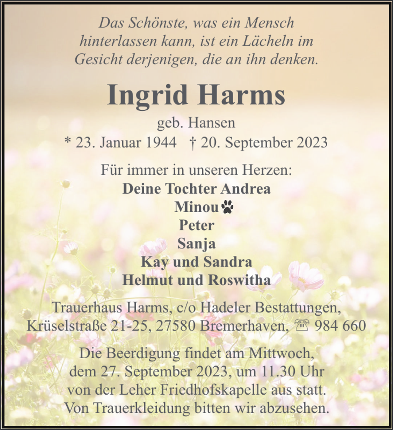 <p>Das Schönste, was ein Mensch<br />hinterlassen kann, ist ein Lächeln im<br />Gesicht derjenigen, die an ihn denken.</p><p>Ingrid Harms</p><p>geb. Hansen<br />* 23. Januar 1944 † 20. September 2023<br />Für immer in unseren Herzen:<br />Deine Tochter Andrea<br />Minou<br />Peter<br />Sanja<br />Kay und Sandra<br />Helmut und Roswitha<br />Trauerhaus Harms, c/o Hadeler Bestattungen,<br />Krüselstraße 21-25, 27580 Bremerhaven, ' 984 660<br />Die Beerdigung findet am Mittwoch,<br />dem 27. September 2023, um 11.30 Uhr<br />von der Leher Friedhofskapelle aus statt.<br />Von Trauerkleidung bitten wir abzusehen.</p>