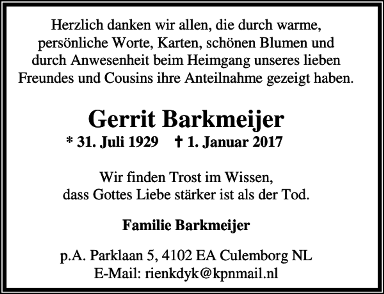 <p>Herzlich danken wir allen, die durch warme,<br />persönliche Worte, Karten, schönen Blumen und<br />durch Anwesenheit beim Heimgang unseres lieben<br />Freundes und Cousins ihre Anteilnahme gezeigt haben.</p><p>Gerrit Barkmeijer</p><p>* 31. Juli 1929 a 1. Januar 2017</p><p>Wir finden Trost im Wissen,<br />dass Gottes Liebe stärker ist als der Tod.<br />Familie Barkmeijer<br />p.A. Parklaan 5, 4102 EA Culemborg NL<br />E-Mail: rienkdyk@kpnmail.nl</p>