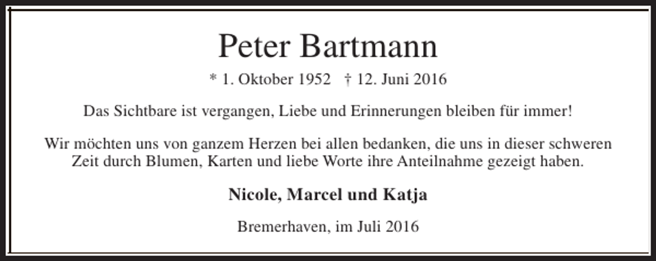 <p>Peter Bartmann</p><p>* 1. Oktober 1952 † 12. Juni 2016<br />Das Sichtbare ist vergangen, Liebe und Erinnerungen bleiben für immer!<br />Wir möchten uns von ganzem Herzen bei allen bedanken, die uns in dieser schweren<br />Zeit durch Blumen, Karten und liebe Worte ihre Anteilnahme gezeigt haben.</p><p>Nicole, Marcel und Katja<br />Bremerhaven, im Juli 2016</p>
