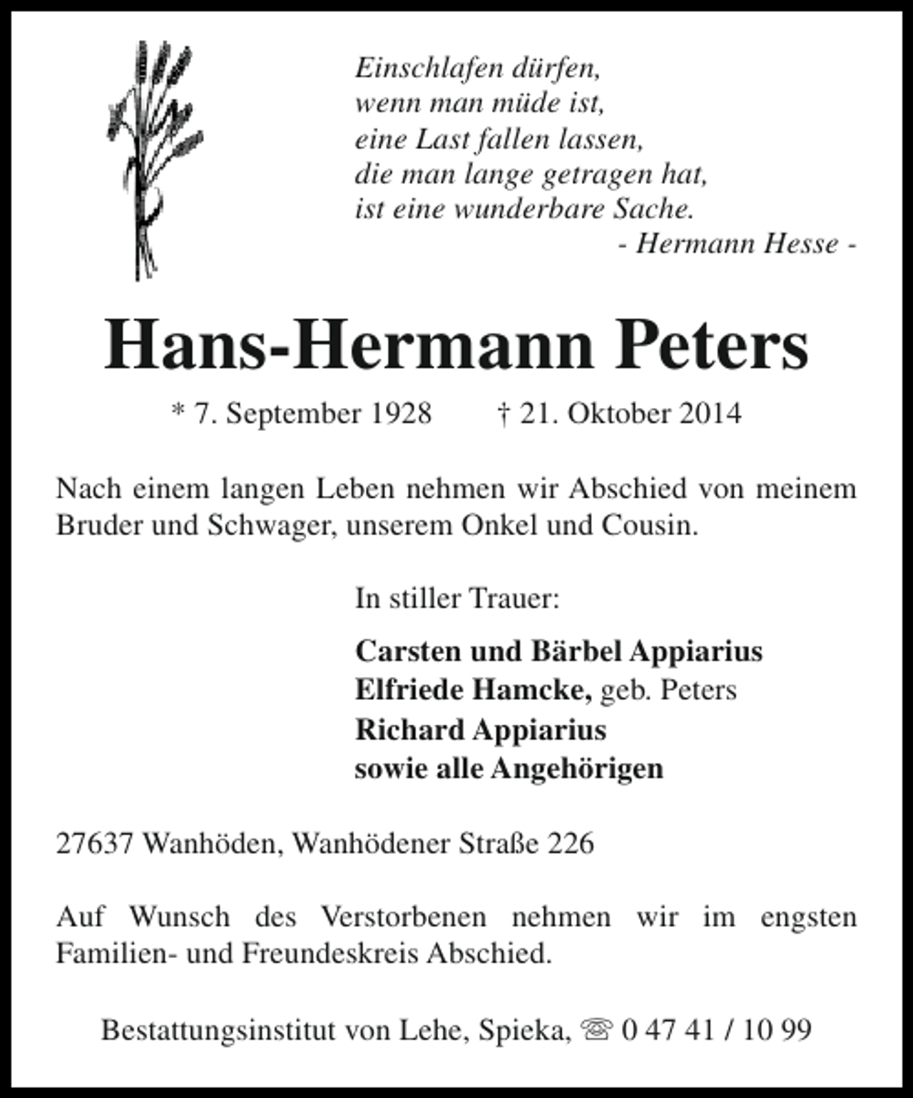 <p>Einschlafen dürfen,<br />wenn man müde ist,<br />eine Last fallen lassen,<br />die man lange getragen hat,<br />ist eine wunderbare Sache.<br />- Hermann Hesse -</p><p>Hans-Hermann Peters<br />* 7. September 1928</p><p>† 21. Oktober 2014</p><p>Nach einem langen Leben nehmen wir Abschied von meinem<br />Bruder und Schwager, unserem Onkel und Cousin.<br />In stiller Trauer:<br />Carsten und Bärbel Appiarius<br />Elfriede Hamcke, geb. Peters<br />Richard Appiarius<br />sowie alle Angehörigen<br />27637 Wanhöden, Wanhödener Straße 226<br />Auf Wunsch des Verstorbenen nehmen wir im engsten<br />Familien- und Freundeskreis Abschied.<br />Bestattungsinstitut von Lehe, Spieka, s 0 47 41 / 10 99</p>