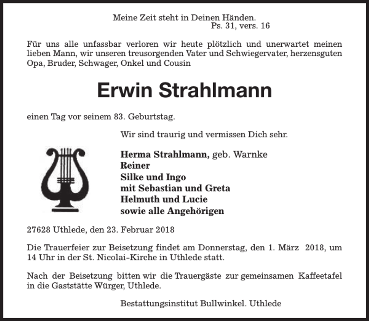 <p>Meine Zeit steht in Deinen Händen.<br />Ps. 31, vers. 16<br />Für uns alle unfassbar verloren wir heute plötzlich und unerwartet meinen<br />lieben Mann, wir unseren treusorgenden Vater und Schwiegervater, herzensguten<br />Opa, Bruder, Schwager, Onkel und Cousin</p><p>Erwin Strahlmann<br />einen Tag vor seinem 83. Geburtstag.<br />Wir sind traurig und vermissen Dich sehr.</p><p>Herma Strahlmann, geb. Warnke<br />Reiner<br />Silke und Ingo<br />mit Sebastian und Greta<br />Helmuth und Lucie<br />sowie alle Angehörigen<br />27628 Uthlede, den 23. Februar 2018<br />Die Trauerfeier zur Beisetzung findet am Donnerstag, den 1. März 2018, um<br />14 Uhr in der St. Nicolai-Kirche in Uthlede statt.<br />Nach der Beisetzung bitten wir die Trauergäste zur gemeinsamen Kaffeetafel<br />in die Gaststätte Würger, Uthlede.<br />Bestattungsinstitut Bullwinkel. Uthlede</p>