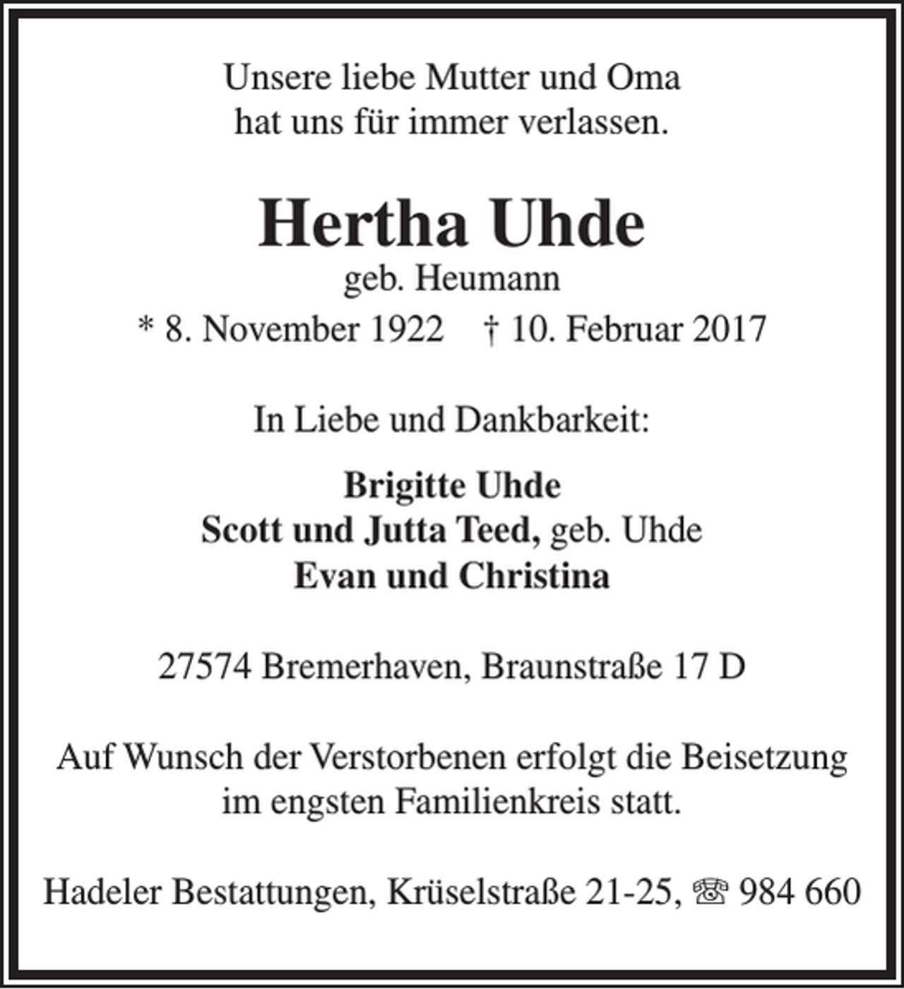 <p>Unsere liebe Mutter und Oma<br />hat uns für immer verlassen.</p><p>Hertha Uhde</p><p>geb. Heumann<br />* 8. November 1922 † 10. Februar 2017<br />In Liebe und Dankbarkeit:<br />Brigitte Uhde<br />Scott und Jutta Teed, geb. Uhde<br />Evan und Christina<br />27574 Bremerhaven, Braunstraße 17 D<br />Auf Wunsch der Verstorbenen erfolgt die Beisetzung<br />im engsten Familienkreis statt.<br />Hadeler Bestattungen, Krüselstraße 21-25, T 984 660</p>