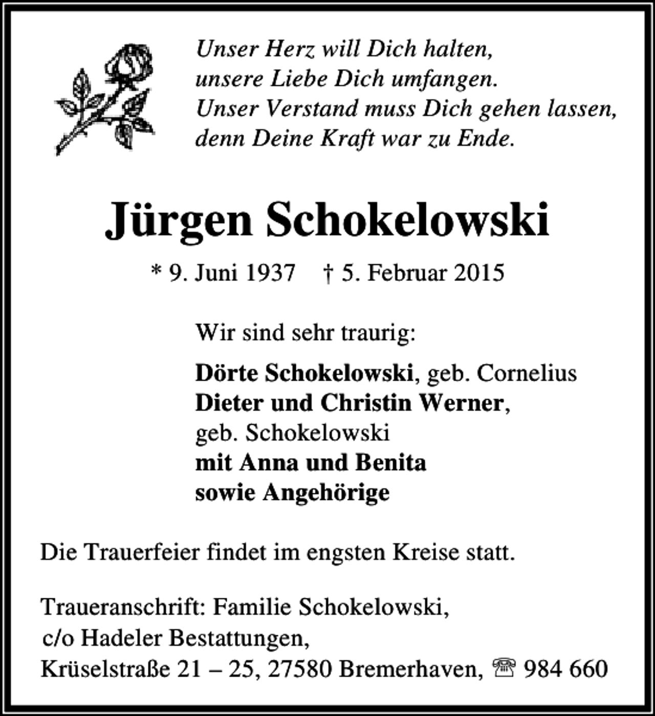 <p>Unser Herz will Dich halten,<br />unsere Liebe Dich umfangen.<br />Unser Verstand muss Dich gehen lassen,<br />denn Deine Kraft war zu Ende.</p><p>Jürgen Schokelowski<br />* 9. Juni 1937 † 5. Februar 2015<br />Wir sind sehr traurig:<br />Dörte Schokelowski, geb. Cornelius<br />Dieter und Christin Werner,<br />geb. Schokelowski<br />mit Anna und Benita<br />sowie Angehörige<br />Die Trauerfeier findet im engsten Kreise statt.<br />Traueranschrift: Familie Schokelowski,<br />c/o Hadeler Bestattungen,<br />Krüselstraße 21 – 25, 27580 Bremerhaven, ℡ 984 660</p>