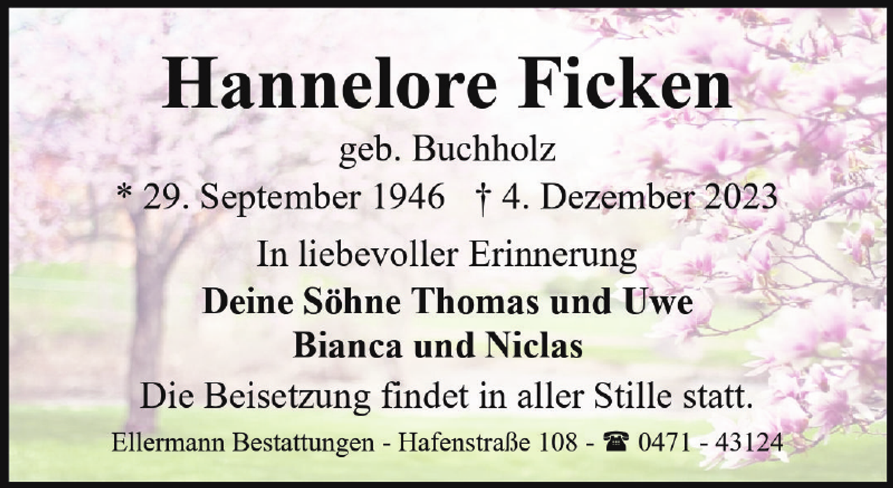 <p>Hannelore Ficken</p><p>geb. Buchholz<br />* 29. September 1946 † 4. Dezember 2023<br />In liebevoller Erinnerung<br />Deine Söhne Thomas und Uwe<br />Bianca und Niclas<br />Die Beisetzung findet in aller Stille statt.<br />Ellermann Bestattungen - Hafenstraße 108 - ( 0471 - 43124</p>